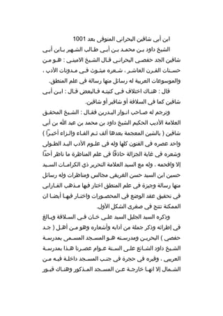 ‫ابن أبي شافين البحراني المتوفى بعد 1001‬
‫الشيخ داود ب بن محم بد ب بن أببي ط بالب الش بهير ب بابن أب بي‬
‫ب‬
‫ب‬
‫ب‬
‫ب‬
‫ب‬
‫ب ب‬
‫ب‬
‫شافين الجد حفصبي البحرانبي قبال الشبيخ المينبي : هبو مبن‬
‫حس بنات الق برن العاش بر ، ش بعره مبث بوث ف بي م بدونات الدب ،‬
‫ب‬
‫ب‬
‫ب‬
‫ب‬
‫ب‬
‫ب‬
‫ب‬
‫والموسوعات العربية له رسائل منها رسالة في علم المنطق.‬
‫قال : هنباك اختلف فبي كنيتبه فبالبعض قبال : اببن أببي‬
‫ب‬
‫ب‬
‫ب‬
‫ب ب‬
‫ب‬
‫ب‬
‫شافين كما في السلفة أو شافير أو شاقين.‬
‫وترجم له صباحب انبوار الببدرين فقبال : الشبيخ المحق بق‬
‫ب‬
‫ب‬
‫ب‬
‫ب‬
‫ب‬
‫ب‬
‫العلمة الديب الحكيم الشيخ داود بن محمد بن عبد ا بن أبي‬
‫شافين ) بالشين المعجمة بعدها ألف ثبم الفباء والبزاء أخيبرا (‬
‫ب‬
‫ب‬
‫ب‬
‫ب‬
‫واحد عصره في الفنون كلها وله في عل بوم الدب الي بد الط بولى‬
‫ب‬
‫ب‬
‫ب‬
‫وشعره في غاية الجزالة حاذقا في علم المناظرة ما ناظر أحدا‬
‫إل وافحمه ، وله مع السيد العلمة النحرير ذي الكرامببات السببيد‬
‫حسين ابن السيد حسن الغريفي مجالس ومناظرات وله رسائل‬
‫منها رسالة وجيزة في علم المنطق اختار فيها م بذهب الف بارابي‬
‫ب‬
‫ب‬
‫في تحقيق عقد الوضع في المحص بورات واخت بار فيه با أيض با ان‬
‫ب‬
‫ب‬
‫ب‬
‫ب‬
‫الممكنة تنتج في صغرى الشكل الول.‬
‫وذكره السيد الجليل السيد علبي خبان فبي السبلفة وببالغ‬
‫ب‬
‫ب‬
‫ب‬
‫ب‬
‫ب‬
‫في إطرائه وذكر جملة من آدابه وأشعاره وهو مبن أهبل ) جبد‬
‫ب‬
‫ب‬
‫ب‬
‫حفصي ( البحري بن ومدرس بته هبو المس بجد المس بمى بمدرس بة‬
‫ب‬
‫ب‬
‫ب‬
‫ب‬
‫ب‬
‫ب‬
‫الش بيخ داود الش بائع عل بى الس بنة ع بوام عص برنا ه بذا بمدرس بة‬
‫ب‬
‫ب‬
‫ب‬
‫ب‬
‫ب‬
‫ب‬
‫ب‬
‫ب‬
‫العريبي ، وقبره في حجرة في جنبب المسبجد داخلبة فيبه مبن‬
‫ب ب ب‬
‫ب‬
‫ب‬
‫الش بمال إل انه با خارج بة ع بن المس بجد الم بذكور وهن باك قب بور‬
‫ب‬
‫ب‬
‫ب‬
‫ب‬
‫ب ب‬
‫ب‬
‫ب‬

 