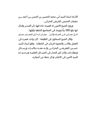 ‫الدباء استاذ السيد أبي محمد الحسين بن الحسن بن أحمد بببن‬
‫سليمان الحسيني الغريفي البحراني.‬
‫وروى الشيخ الميني له قصيدة جاء فيها ذكر الغ بدير وق بال‬
‫ب‬
‫ب‬
‫انها تبلغ 085 بيتا وتوجد في المجاميع الخطية وأولها :‬
‫ ُ‬
‫أجببل مصببابي فببي الحيبباة وأكبببر‬
‫ ّ‬

‫مصبباب لببه كببل المصببائب تصببغر‬

‫وقال الشيخ السماوي في الطليعة : كان واحد عصره في‬
‫الفضل والدب وأعجوبة الزمان في الخطابة ، وهو أستاذ السيد‬
‫حسببين الغفريفببي البحرانببي ولببه معببه مكاتبببات ورسببائل‬
‫ب‬
‫ب‬
‫ب‬
‫ومطارحات وكان كثير الجدل في المس بائل العلمي بة وترج بم ل به‬
‫ب ب‬
‫ب‬
‫ب‬
‫السيد المين في العيان وذكر جملة من أشعاره.‬

 