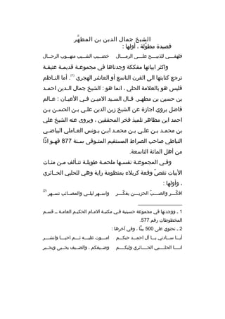 ‫الشيخ جمال الدين بن المط هر‬
‫ّ‬
‫قصيدة مطولة ، أولها :‬
‫ ّ‬
‫فلهفببببي للذبيببببح علببببى الرمببببال‬

‫خض ببيب الش ببيب منه ببوب الرح ببال‬
‫ب‬
‫ب‬
‫ب‬
‫ب‬

‫واكثر ابياتها مفككة وجدناها في مجموعبة قديمبة عتيقبة‬
‫ب‬
‫)1(‬

‫ترجع كتابتها الى القرن التاسع أو العاشر الهجري . أما الن باظم‬
‫ب‬
‫فليس هو بالعلمة الحلي ، انما هو : الشيخ جمال ال بدين احم بد‬
‫ب‬
‫ب‬
‫بن حسين بن مطه بر. ق بال الس بيد المي بن ف بي العي بان : ع بالم‬
‫ب‬
‫ب‬
‫ب ب‬
‫ب‬
‫ب ب‬
‫فاضل يروي اجازة عن الشيخ زين الدين علبي ببن الحسبن ببن‬
‫احمد ابن مظاهر تلميذ فخر المحققين ، ويروى عنه الشيخ علي‬
‫بن محمبد ببن علبي ببن محمبد اببن يبونس العباملي البياضبي‬
‫ب‬
‫ب‬
‫ب ب ب‬
‫ب ب‬
‫ب ب‬
‫النباطي صاحب الصراط المستقيم المت بوفى س بنة 778 فه بو اذا‬
‫ب‬
‫ب‬
‫ب‬
‫من أهل المائة التاسعة.‬
‫وفبي المجموعبة نفسبها ملحمبة طويلبة تتبألف مبن مئبات‬
‫ب‬
‫ب ب‬
‫ب‬
‫ب‬
‫ب‬
‫ب‬
‫البيات تقص وقعة كربلء بمنظومة راية وهي للحلبي الحببائري‬
‫ ّ‬
‫، وأولها :‬
‫افك بببر والص بببب الحزي بببن يفك بببر‬
‫ ّب‬
‫ب‬
‫ب  ّ‬
‫ ّب‬

‫واسببهر ليلببي والمصببائب تسببهر‬

‫)2(‬

‫__________________‬
‫1 ب ووجدتها في مجموعة حسينية فبي مكتببة المبام الحكيبم العامبة بب قسبم‬
‫ب‬
‫المخطوطات رقم 775.‬
‫2 ب تحتوي على 005 بيتا ، وفي آخرها :‬
‫أيبببا سبببادتي يبببا آل احمبببد حبكبببم‬

‫ام بببوت علي بببه ث بببم احي بببا وانش بببر‬
‫ب‬
‫ب‬
‫ب‬
‫ب‬
‫ب‬

‫انببببا الحلبببببي الحببببائري وليكببببم‬
‫ب‬
‫ب‬
‫ب‬

‫وضببيفكم ، والضببيف يحبببى ويحبببر‬

 