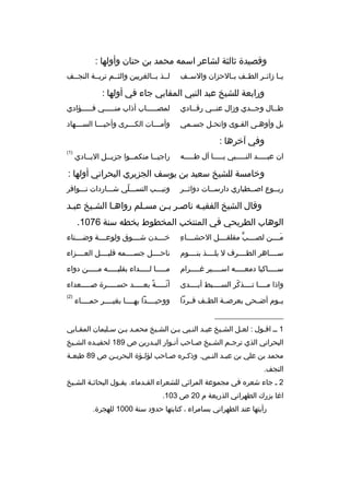 ‫وقصيدة ثالثة لشاعر اسمه محمد بن حنان وأولها :‬
‫يببا زائببر الطببف بببالحزان والسببف‬

‫لببذ بببالغريين والثببم تربببة النجببف‬

‫ورابعة للشيخ عبد النبي المقابي جاء في أولها :‬
‫طببال وجببدي وزال عنببي رقببادي‬
‫ب‬

‫لمصببببباب أذاب منبببببي فبببببؤادي‬

‫بل وأوهبى القبوى وانحبل جسبمي‬
‫ب‬
‫ب‬
‫ب‬

‫وأم بببات الك بببرى وأحي بببا الس بببهاد‬
‫ب‬
‫ب‬
‫ب‬
‫ب‬

‫وفي آخرها :‬
‫ان عببببببد النببببببي يبببببا آل طبببببه‬

‫راجي ببا منكم ببوا جزي ببل الي ببادي‬
‫ب‬
‫ب‬
‫ب‬
‫ب‬

‫)1(‬

‫وخامسة للشيخ سعيد بن يوسف الجزيري البحراني أولها :‬
‫ربببوع اصببطباري دارسببات دواثببر‬
‫ب‬

‫ونيبببب التسبببلي شببباردات نبببوافر‬
‫ ّ‬

‫وقال الشيخ الفقيبه ناصبر ببن مسبلم رواهبا الشبيخ عببد‬
‫الوهاب الطريحي في المنتخب المخطوط بخطه سنة 6701.‬
‫
ِ‬
‫مببببن لصببببب مقلقببببل الحشبببباء‬
‫ٍّ‬
‫َ‬

‫خببببدن شببببوق ولوعببببة وضببببناء‬

‫سبببباهر الطببببرف ل يلببببذ بنببببوم‬

‫ناحببببل جسببببمه قليببببل العببببزاء‬

‫س بببباكبا دمع ببببه اس ببببير غ ببببرام‬
‫ب‬
‫ب‬
‫ب‬
‫ب‬

‫مبببببا لبببببداء بقلببببببه مبببببن دواء‬

‫واذا مببببا تببببذكر السبببببط أبببببدى‬
‫ ّ‬

‫أنبببببة بعبببببد حسبببببرة صبببببعداء‬
‫و ً‬
‫ ّ‬

‫يببوم أضببحى بعرصببة الطببف فببردا‬

‫)2(‬

‫ووحيببببدا بهببببا بغيببببر حمبببباء‬

‫__________________‬
‫1 بب اقبول : لعبل الشبيخ عببد النببي ببن الشبيخ محمبد ببن سبليمان المقبابي‬
‫ب‬
‫ب‬
‫ب‬
‫البحراني الذي ترج بم الش بيخ ص باحب أنبوار الب بدرين ص 981 لحفي بده الش بيخ‬
‫ب‬
‫ب‬
‫ب‬
‫ب‬
‫ب‬
‫ب‬
‫ب‬
‫محمد بن علي بن عببد النببي. وذكبره صباحب لؤلبؤة البحريبن ص 98 طبعبة‬
‫ب‬
‫ب‬
‫ب‬
‫ب‬
‫ب‬
‫ب‬
‫ب‬
‫النجف.‬
‫2 ب جاء شعره في مجموعة المرائي للشعراء القبدماء. يقبول البحاثبة الشبيخ‬
‫ب‬
‫ب‬
‫ب‬
‫ب‬
‫اغا بزرك الطهراني الذريعة م 02 ص 301.‬
‫رأيتها عند الطهراني بسامراء ، كتابتها حدود سنة 0001 للهجرة.‬

 