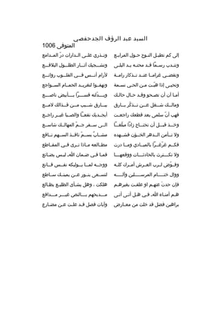 ‫السيد عبد الرؤف الجدحفصي‬
‫المتوفى 6001‬
‫إلى كم تطي بل الن بوح ح بول المراب بع‬
‫ب‬
‫ب‬
‫ب‬
‫ب‬

‫وتببذري علببى الببدارات در المببدامع‬
‫ ّ‬

‫وتنببدب رسببما قببد محتببه يببد البلببى‬

‫وتشبببجيك آثبببار الطلبببول البلقبببع‬

‫وتقضببي غرامببا عنببد تببذكار رامببة‬

‫لرام أنبببس فبببي القلبببوب رواتبببع‬
‫
ٍ‬

‫وتحيبى إذا هببت مبن الحبي نسبمة‬
‫ب‬
‫ب‬
‫ب‬
‫ ّب‬
‫ب‬

‫وتهفببوا لتغريببد الحمببام السببواجع‬

‫أمبا آن أن تصبحو وقبد حبال حالبك‬
‫ب‬
‫ب ب‬
‫ب‬
‫ب‬

‫وبببببدلته قسببببرا بببببأبيض ناصببببع‬
‫ ّ‬

‫ومال ببك ش ببغل ع ببن ت ببذكر ب ببارق‬
‫ب  ّ ب‬
‫ب‬
‫ب‬
‫ب‬

‫بب ببارق شبببيب م ببن ق ببذالك لم ببع‬
‫ب‬
‫ب‬
‫ب‬
‫ب‬

‫فهب أن سلمى بعد قطعك راجعببت‬
‫ ّ‬

‫أيجببديك نفعببا والصبببا غيببر راجببع‬

‫وخبببذ قببببل أن تحتببباج زادا مبلغبببا‬
‫ ّ‬

‫الببى سببفر جببم المهالببك شاسببع‬
‫ ّ‬

‫ول تببأمن الببدهر الخببؤن فشببهده‬

‫مشبباب بسببم نافببذ السببهم نبباقع‬
‫ ّ‬
‫ ٌ‬

‫فكببم غرغببرا بالمبببادي ومببا درت‬
‫ ّ‬

‫مطببالعه مبباذا تببرى فببي المقبباطع‬

‫ول تكببببترث بالحادثببببات ووقعهببببا‬

‫فمبا فبي ضبمان اب ليبس بضبائع‬
‫ب‬
‫ب‬
‫ب‬
‫ب ب‬

‫وفببوض لببرب العببرش أمببرك كلببه‬
‫ ّ‬

‫ووج ببه لم ببا ي ببوليكه نف ببس ق ببانع‬
‫ب‬
‫ب‬
‫ب ب‬
‫ب‬

‫ووال ختبببببام المرسبببببلين وآلبببببه‬

‫لتسببعى بنببور عببن يمينببك سبباطع‬

‫فإن حدت عنهبم او علقبت بغيرهبم‬
‫ب‬
‫ب‬
‫َ ب‬

‫هلكت ، وهل يشبأى الظليبع بظبالع‬
‫ب‬
‫ب‬
‫ب‬

‫هبم أمنباء اب فبي هبل أتبى أتبى‬

‫م بببديحهم ب بببالنص غي بببر م بببدافع‬
‫ب‬
‫ب‬
‫ب‬
‫ب‬

‫براهين فضل قد خلت من مع بارض‬
‫ب‬

‫وآيات فصل ق بد عل بت ع بن مض بارع‬
‫ب‬
‫ب‬
‫ب‬
‫ب‬

 