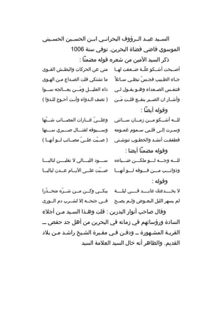‫السببيد عبببد الببرؤوف البحرانببي ابببن الحسببين الحسببيني‬
‫الموسوي قاضي قضاة البحرين. توفي سنة 6001‬
‫ذكر السيد المين من شعره قوله مضمنا :‬
‫أصبببحت أشببكو علببة ضببعفت لهببا‬
‫ ّ‬

‫مني عن الحركات والبطببش القببوى‬

‫ج باء الط ببيب فج بس نبظ بي س بائل و ً‬
‫ب‬
‫ب‬
‫ ّ‬
‫ب‬
‫ب‬

‫ما تشتكي قلت الصبداع مبن الهبوى‬
‫ب‬
‫ب‬
‫ب‬

‫فتنف بس الص بعداء وه بو يق بول ل بي‬
‫ب‬
‫ب‬
‫ب‬
‫ب‬
‫ب‬

‫داء العليبببل ومبببن يعبببالجه سبببوا‬
‫َ‬

‫وأشببار ان الصبببر ينفببع قلببت مببن‬
‫َ‬

‫) تصف البدواء وأنبت أحبوج للبدوا (‬
‫ب‬
‫ب‬
‫ب‬
‫ب‬

‫وقوله أيضا :‬
‫للبببه أشبببكو مبببن زمبببان سبببائني‬

‫وعلبببي غبببارات المصبببائب شبببنها‬
‫ ّ‬
‫ ّ‬

‫وس برت إل بى قل ببي س بموم غم بومه‬
‫ب‬
‫ب‬
‫ب‬
‫ب‬
‫ب‬

‫وس بببيوفه لقت بببال ص ببببري س بببنها‬
‫ب‬
‫ب‬
‫ب‬
‫ب‬

‫فطفقبت أنشبد والخطبوب تنوشبني‬
‫ب‬
‫ب‬
‫ب‬
‫ب‬

‫) صبببت علببي مصببائب لببو أنهببا (‬
‫ ّ‬
‫ ّ‬

‫وقوله مضمنا أيضا :‬
‫للبببه وجبببه لبببو ملكبببن ضبببياءه‬
‫ب‬
‫ب‬
‫ب‬
‫ب‬
‫ب‬

‫سببببود الليببببالي ل نقلبببببن لئاليببببا‬

‫وذوائبببب مبببن فبببوقه لبببو أنهبببا‬
‫ب‬
‫ب‬
‫ب‬
‫ب‬
‫ب‬

‫صببببت علبببى اليبببام عبببدن لياليبببا‬
‫ ّ‬

‫وقوله :‬
‫ل يخببببدعنك عابببببد فببببي ليلببببة‬

‫يبك ببي وك ببن م ببن ش ببره متح ببذرا‬
‫ب  ّ‬
‫ب  ّ‬
‫ب‬
‫ب‬
‫ب‬

‫لم يسهر الليل البع بوض ول بم يص بح‬
‫ب‬
‫ب‬
‫ب‬

‫فببي جنحببه إل لشببرب دم الببورى‬

‫وقال صاحب أنوار البدرين : قلت وهبذا السبيد مبن أجلء‬
‫ب ب‬
‫ب‬
‫السادة ورؤسائهم في زمانه في البحرين من أهل جد حفص ببب‬
‫القريبة المشبهورة بب ودفبن فبي مقببرة الشبيخ راشبد مبن بلد‬
‫ب ب‬
‫ب‬
‫ب‬
‫ب ب‬
‫ب‬
‫ب‬
‫القديم. والظاهر أنه خال السيد العلمة السيد‬

 