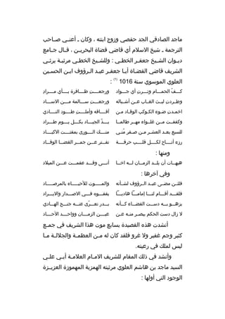 ‫ماجد الصادقي الجد حفصي وزوج ابنته ، وكان ب أعنببي صبباحب‬
‫الترجمة ب شيخ السلم أي قاضي قضاة البحريببن ، قببال جببامع‬
‫دي بوان الش بيخ جعف بر الخط بي : وللش بيخ الخط بي مرثي بة يرث بي‬
‫ب‬
‫ب‬
‫ب‬
‫ب‬
‫ب‬
‫ب‬
‫ب‬
‫ب‬
‫الشريف قاضي القضباة أببا جعفبر عببد البرؤوف اببن الحسبين‬
‫ب‬
‫ب‬
‫ب‬
‫ب‬
‫العلوي الموسوي سنة 6101‬

‫)1(‬

‫:‬

‫كبببف الحمبببام وتبببرت أي جبببواد‬
‫
ِ‬
‫ب‬
‫ب‬
‫ ّ‬

‫
ِ‬
‫ورجعببببت ظببببافرة بببببأي مببببراد‬
‫
ِ‬

‫وطببردت ليببث الغبباب عببن أشببباله‬
‫
ِ‬

‫ورجع بببت س بببالمة م بببن الس ببباد‬
‫ب‬
‫ب‬
‫ب 
ِ ب‬

‫اخمبدت ضبوء الكبوكب الوقباد مبن‬
‫
ِ ب‬

‫آفبببباقه وأملببببت طببببود النببببادي‬
‫
ِ‬

‫وكففببت مببن غلببواء مهببر طالمببا‬

‫ب بببذ الجي ببباد بك بببل ي بببوم ط بببراد‬
‫ب‬
‫ب‬
‫ب‬
‫ب‬
‫ب  ّ‬

‫للسبع بع بد العش بر م بن ص بفر من بي‬
‫ ُ ب‬
‫ب‬
‫ب ب‬
‫ب‬

‫منببببك الببببورى بمفتببببت الكببببباد‬

‫رزء أتبببباح لكببببل قلببببب حرقببببة‬

‫تفبببتر عبببن جمبببر الغضبببا الوقببباد‬

‫ومنها :‬
‫هيه ببات أن يل ببد الزم ببان ل ببه اخ ببا‬
‫ب‬
‫ب‬
‫ب‬
‫ب‬
‫ب‬

‫أنبببى وقبببد عقمبببت عبببن الميلد‬

‫وفي آخرها :‬
‫فلئببن مضببى عبببد الببرؤوف لشببأنه‬

‫والمبببببوت للحيببببباء بالمرصببببباد‬

‫فلقبببد أقبببام لنبببا إمامبببا هاديبببا‬
‫ب‬
‫ب‬
‫ب‬
‫ب‬
‫ب‬

‫يقفبببوه فبببي الصبببدار واليبببراد‬

‫يزهبببو ببببه دسبببت القضببباء كبببأنه‬

‫ببببدر تعبببرى عنبببه جنبببح الهبببادي‬
‫ ّ‬

‫ل زال دست الحكم يبص بر من به ع بن‬
‫ب ب ب‬

‫عيببببن الزمببببان وواحببببد الحبببباد‬

‫أنشدت هذه القصيدة بسابع موت هذا الشريف في جم بع‬
‫ب‬
‫كثير وجم غفير ول غرو فلقد كان له م بن العظم بة والجلل بة م با‬
‫ب ب‬
‫ب‬
‫ب‬
‫ليس لملك في رعيته.‬
‫وأنشد في ذلك المقام للشريف الم بام العلم بة أب بي عل بي‬
‫ب‬
‫ب ب‬
‫ب‬
‫السيد ماجد بن هاشم العلوي مرثيته الهمزية المهموزة العزيببزة‬
‫الوجود التي أولها :‬

 