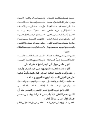 ‫حلببببت عليببببك معاقببببد النببببداء‬

‫ونحببببت ثببببراك قوافببببل النببببواء‬

‫وسببرت علببى أكنبباف قبببرك نسببمة‬

‫بلبببببت حواشبببببيها يبببببد النبببببداء‬
‫ ّ‬

‫مببا بببالي استسببقيت انببداء الحيببا‬

‫وأرحبببت أجفببباني مبببن السبببقاء‬

‫مببببا ذاك إل أن بيببببض مببببدامعي‬

‫غاضببببت مبدلببببة بحمببببر دمبببباء‬
‫ ّ‬

‫هتفبببت أياديبببك الجسبببام بببباعيني‬

‫فسببببمحن بالبيضبببباء والحمببببراء‬

‫أنببى يجببازي شببكر نعمتببك الببتي‬

‫جللتنيهبببببا قطبببببرة مبببببن مببببباء‬

‫ي ببا درة س ببمحت ب ببه ال ببدنيا عل ببى‬
‫ب‬
‫ب‬
‫ب‬
‫ب‬
‫ب‬

‫يبببأس مبببن الحسبببان والعطببباء‬

‫واسببترجعتها بعببدما سببمحت بهببا‬
‫ب‬
‫ب‬
‫ب‬
‫ب‬

‫وكبببببذاك كبببببانت ش ببببيمة البخلء‬
‫ب‬

‫ومنها :‬
‫فلئببن قصببرت مببن القامببة عنببدنا‬

‫حببببتى كأنببببك لمحببببة اليمبببباء‬
‫ب‬

‫فلقببد أقمببت بنببا غريبببا فببي العل‬

‫وكببببذا تكببببون اقامببببة الغرببببباء‬

‫انتهى ما في ديوان أبي البحر الشيخ جعفر الخطي.‬
‫قلت : وهذه القصبيدة المهمبوزة مبن جيبد الشبعر وأبلغبه‬
‫ب‬
‫ب‬
‫ب‬
‫ب‬
‫ب‬
‫ب‬
‫وأحله وأعذبه وللسيد العلمة المذكور هذان البيتان أيضا ليكتبببا‬
‫على قبر المرثي السيد عبد الرؤوف المزبور ولقد اجاد :‬
‫هببببذا مقببببر العلببببم والفضببببل‬
‫ب‬
‫ب‬
‫ب  ّ‬
‫ب‬

‫ومخيببببببم التوحيببببببد والعببببببدل‬

‫شببببببران جزئيبببببان مبببببا خلقبببببا‬

‫إل لحفببببببظ العببببببالم الكلببببببي‬

‫قال جامع ديوان الشيخ جعفر الخطبي والتمسبوا منبه أي‬
‫ب‬
‫الشيخ جعفر الخطي شيئا بكتب على ق ببر الش بريف أب بي جعف بر‬
‫ب‬
‫ب‬
‫ب‬
‫ب‬
‫عبد الرؤوف المرثي سابقا فقال :‬
‫لعم برك م با واروه ف بي الرض ان به‬
‫ب‬
‫ب‬
‫ب‬
‫ب‬

‫تقاعس عن نيل العلء إل بى الف بق‬
‫ب‬
‫ب‬

 