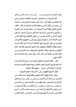 ‫ولكن به الطببود الببذي لببو ازيببل عببن‬
‫ب‬

‫مراسيه مادت ه بذه الرض ب بالخلق‬
‫ب‬
‫ب‬

‫قال الشيخ ) ره ( فسبقني الشريف العلمبة بعمبل بيبتين‬
‫ب ب‬
‫ب‬
‫اي المتقدمين وكتبا على حجر قبره بمقبرة الشيخ راشببد بجبانببة‬
‫أبي عنبرة من اوال البحرين وهما البيتان المتقدمان قال : فقلت‬
‫البيتين واتفق وفاة السيد الشريف أبي جعفر السبيد عببد الجببار‬
‫ب‬
‫ب‬
‫بن الحسين الحسيني أ خ السيد الم بذكور بش بيراز ف بدفن بم بدفن‬
‫ب‬
‫ب‬
‫ب‬
‫ب‬
‫السيد أحمد بن المام موسى بن جعفر الكاظم )ع( فكتبا علببى‬
‫قببره هنباك قبال جبامع البديوان ثبم قرببت العهبود والتأييبدات‬
‫ب‬
‫ب‬
‫ب‬
‫ب‬
‫ب‬
‫ب‬
‫ب‬
‫ب‬
‫ب‬
‫المقررة من قبل هرموز بتقليد القضاء ابنبه أببا عببد اب السبيد‬
‫ب‬
‫ب ب ب‬
‫جعفر وولية الوقاف وفوض اليه المور الحسبية وافرغت عليه‬
‫الخلع من الديوان وذلك بالمشهد المعروف ب بذي المن بارتين م بن‬
‫ب‬
‫ب‬
‫ب‬
‫اوال البحرين وذلك في ثالث عشر شهر صفر سنة السادسة بعد‬
‫اللف انتهى.‬
‫قلت : وهذا الشريف الجليل الذي ك بان ش بيخ الس بلم بع بد‬
‫ب‬
‫ب‬
‫ب‬
‫ب‬
‫أبيه هو ممدوح الشيخ جعفر الخطي ومخ بدومه وال بذي يص بحبه‬
‫ب‬
‫ب‬
‫ب‬
‫معه في أسفاره إلى شيراز ، رحمهم ا جميعا.‬
‫وقال الشيخ الطهراني في ) الذريعة ( قسم الديوان :‬
‫ديوان عبد الرؤوف الجدحفصي وهو السيد أب بو جعف بر ب بن‬
‫ب ب‬
‫ب‬
‫الحسين بن محمد ابن الحسن بن يحيى بن علي بببن اسببماعيل‬
‫أ خ الشريف المرتضى علم الهدى أبي القاسم علي ب بن الحس بين‬
‫ب‬
‫ب‬
‫بن موسى بن محمد بن موسى بن ابراهيم ب بن الم بام موس بى‬
‫ب‬
‫ب‬
‫ب‬
‫اب بن جعف بر الك باظم )ع( ك بذا س برد نس ببه حفي بده الت بي ذك بره‬
‫ب‬
‫ب‬
‫ب‬
‫ب‬
‫ب‬
‫ب‬
‫ب‬
‫ب‬
‫ب‬
‫والمسمى باس بمه الموس بوي الحس بيني البحران بي الجدحفص بي‬
‫ب‬
‫ب‬
‫ب‬
‫ب‬
‫ب‬

 