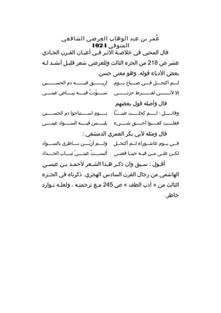 ‫عمر بن عبد الوهاب العرضي الشافعي‬
‫ ُ‬
‫المتوفي 4201‬
‫قال المحبي في خلصبة الثبر فبي أعيبان القبرن الحبادي‬
‫ب‬
‫ب‬
‫ب‬
‫ب ب‬
‫ب‬
‫عشر ص 812 من الجزء الثالث وللعرضي شعر قليبل أنشبد لبه‬
‫ب ب‬
‫ب‬
‫بعض الدباء قوله. وهو معنى حسن‬
‫ل بببم اكتح بببل ف بببي ص بببباح ي بببوم‬
‫ب‬
‫ب‬
‫ب‬
‫ب‬
‫ب‬

‫اريبببببببق فيبببببببه دم الحسبببببببين‬

‫إل لنبببببببي لفبببببببرط حزنبببببببي‬

‫س ببببودت في ببببه بي بببباض عين ببببي‬
‫ب‬
‫ب‬
‫ب  ّ  ُ ب‬

‫قال وأصله قول بعضهم‬
‫وقائبببببل : لبببببم كحلبببببت عينبببببا‬

‫يبببببوم اسبببببتباحوا دم الحسبببببين‬

‫فقلبببببت كفبببببوا أحبببببق شبببببيء‬

‫يلب ببببس في ببببه الس ببببواد عين ببببي‬
‫ب‬
‫ب‬
‫ب‬
‫ب‬

‫قال ومثله لبي بكر العمري الدمشقي :‬
‫ف ببي ي ببوم عاش ببوراء ل ببم أكتح ببل‬
‫ب‬
‫ب‬
‫ب‬
‫ب‬
‫ب‬

‫ولببببم أزيببببن نبببباظري بالسببببواد‬
‫ ّ‬

‫لكببن علببى مببن فيببه حينببا قضببى‬

‫ألبسببببت عينببببي ثيبببباب الحببببداد‬
‫ ّ‬
‫ ُ‬

‫أقبول : س ببق وان ذك بر ه بذا الش بعر لحم بد ب بن عيس بى‬
‫ب‬
‫ب ب‬
‫ب‬
‫ب ب‬
‫ب‬
‫ب‬
‫الهاشمي من رجال القرن السادس الهجري. ذكرناه في الجببزء‬
‫الثالث من » أدب الطف « ص 542 مبع ترجمتبه ، ولعلبه تبوارد‬
‫ب ب‬
‫ب‬
‫ب‬
‫خاطر.‬

 