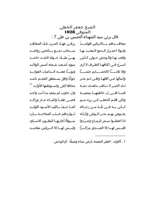 ‫الشيخ جعفر الخطي‬
‫المتوفى 8201‬
‫قال يرثي سيد الشهداء الحسين بن علي 7 :‬
‫ ُ‬
‫معاهببببدهم بببببالبرقين هوامببببد‬

‫رزقببن عهبباد المببزن تلببك المعاه بد‬
‫ب‬

‫ولببول احمببرار الببدمع لنبعثببت بهببا‬

‫سبببحائب دمبببع ببببالحنين رواعبببد‬

‫وقفت به با وال بوحش ح بولي ك بأنني‬
‫ب‬
‫ب‬
‫ب‬
‫ب‬

‫به ببن ملي ببك ح ببوله الجن ببد حاش ببد‬
‫ب‬
‫ب‬
‫ب‬
‫ب  ّ ب‬

‫أسببرح فببي اكنافهببا الطببرف ل أرى‬
‫ ّ‬

‫سوى أش بعث ش بجته أم بس الولئ بد‬
‫ب‬
‫ب‬
‫ب‬
‫ب‬

‫وإل ثلثببببببا كالحمببببببايم جثمببببببا‬

‫ونؤببببا عفتبببه البببذاميات العوائبببد‬

‫وأسألها ع بن أهله با وه بي ل بم تح بر‬
‫ب‬
‫ب ب‬
‫ب‬
‫ب‬

‫جوابا وهل يس بتنطق العج بم ناش بد‬
‫ب‬
‫ب‬
‫ب‬

‫لببك الخيببر ل تببذهب بحلمببك دمنببة‬

‫محاها البلى واسببتوطنتها الوابببد‬

‫)1(‬

‫فمبببا هبببي ان خاطبتهبببا بمجيببببة‬

‫وان جاوبت لم يشف مبا أنبت واجبد‬
‫ب‬
‫ب ب‬

‫ب 
ٍ‬
‫ولكن هل بم الخط بب ف بي رزء س بيد‬
‫ب‬
‫ب‬
‫ب‬

‫قضببى ظمببأ والمبباء جببار وراكببد‬

‫ك ببأني ب ببه ف ببي ثل ببة م ببن رج بباله‬
‫ب‬
‫ب‬
‫ ّب‬
‫ب‬
‫ب‬
‫ب‬

‫كمببا حببف بببالليث السببود اللوابببد‬
‫ ّ‬

‫يخببوض بهببم بحببر الببوغى وكببأنه‬

‫لبببواردهم عبببذب المجاجبببة ببببارد‬

‫اذا اعتقلببوا سببمر الرمبباح وجببردوا‬
‫ ّ‬

‫سببيوفا أعارتهببا البطببون السبباود‬

‫فليبببس لهبببا إل الصبببدور مراكبببزا‬

‫وليبببس لهبببا إل البببرؤس مغامبببد‬

‫__________________‬
‫1 ب الوابد : الطير المقيمة بأرض شتاء وصيفا ، أو الوحش.‬

 