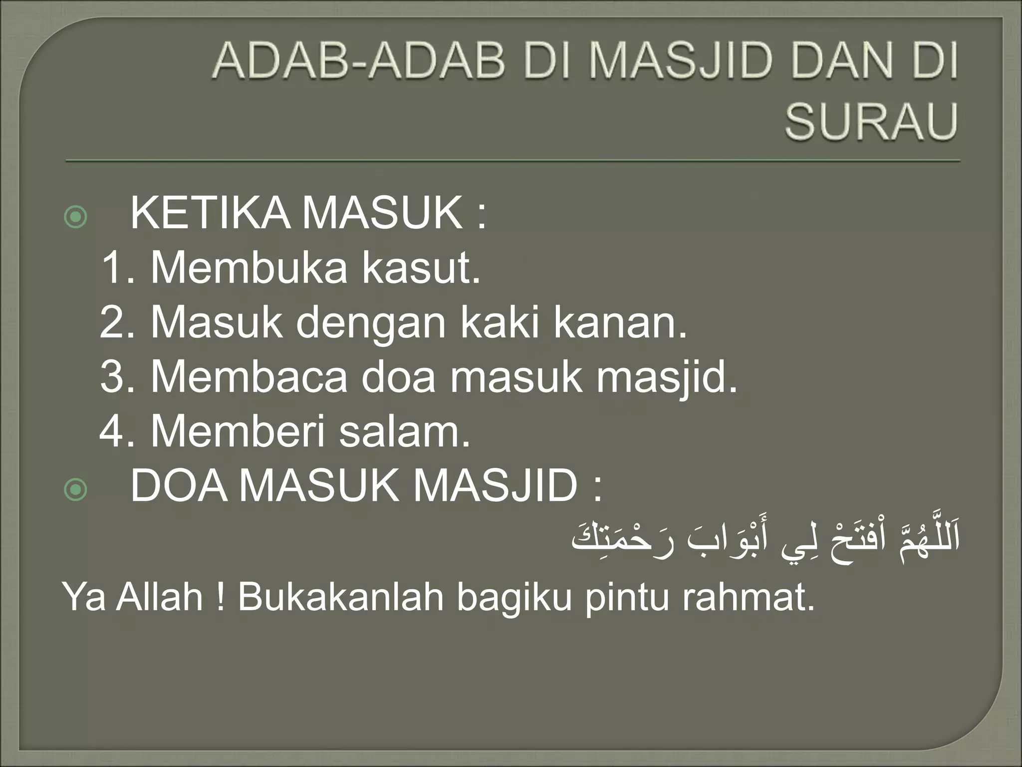  KETIKA MASUK :
1. Membuka kasut.
2. Masuk dengan kaki kanan.
3. Membaca doa masuk masjid.
4. Memberi salam.
DOA MASUK MASJID :
اَللَّهُمَّ اْفتَحْ لِي أَبْوَابَ رَحْمَتِكَ
Ya Allah ! Bukakanlah bagiku pintu rahmat.