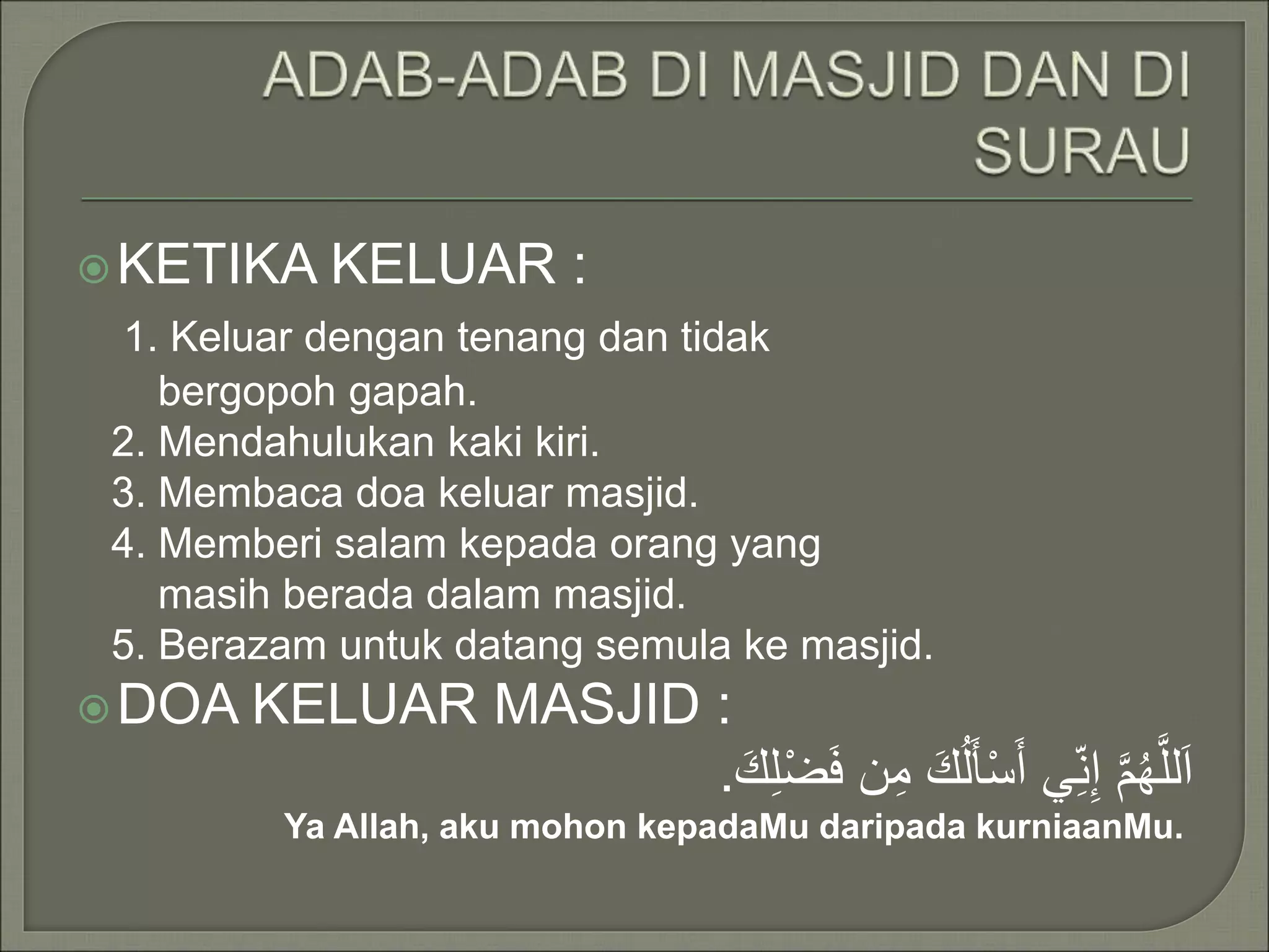 KETIKA KELUAR :
1. Keluar dengan tenang dan tidak
bergopoh gapah.
2. Mendahulukan kaki kiri.
3. Membaca doa keluar masjid.
4. Memberi salam kepada orang yang
masih berada dalam masjid.
5. Berazam untuk datang semula ke masjid.
DOA KELUAR MASJID :
اَللَّهُمَّ إِن ي أَسْألَُكَ مِن فَضْلِكَ .
Ya Allah, aku mohon kepadaMu daripada kurniaanMu.