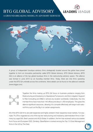 BTG GLOBAL ADVISORY
A GROUND-BREAKING MODEL IN ADVISORY SERVICES
A group of independent boutique advisory firms strategically located around the globe have joined
together to form an innovative partnership called BTG Global Advisory. BTG Global Advisory (BTG
GA) is an alliance of the top global boutique firms in the restructuring advisory space. The alliance
was formed in June 2015 by six founding member firms. Today, there are nine firms operating
under the BTG GA umbrella across five continents. More details can be found on the alliance’s website
(www.btgga.com).
All of the BTG GA firms are well-respected and highly ranked in their respective local markets. For exa-
mple, PLUTA is regarded as one of the top tier restructuring and insolvency administration firms in Ger-
many by Legal 500, Best Lawyers and ACQ Global. In addition, the firm has received various accolades
from Focus and European CEO. Similarly, GlassRatner is ranked among the Top 15 Crisis Management
firms in the US by The Deal.
1
Together the firms making up BTG GA focus on business problems ranging from
Restructuring and Insolvency to Operational Turnaround, and from Litigation Support
to Risk Consulting and M&A in almost any location worldwide. Collectively, the nine
member firms have more than 140 offices and about 1,400 employees. This gives the
alliance significant resources, allowing it to compete effectively with large multi-natio-
nal firms such as the Big 4 on certain assignments.
 