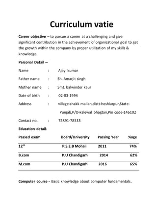 Curriculum vatie
Career objective – to pursue a career at a challenging and give
significant contribution in the achievement of organizational goal to get
the growth within the company by proper utilization of my skills &
knowledge.
Personal Detail --
Name : Ajay kumar
Father name : Sh. Amarjit singh
Mother name : Smt. balwinder kaur
Date of birth : 02-03-1994
Address : village-chakk mallan,distt-hoshiarpur,State-
Punjab,P/O-kalewal bhagtan,Pin code-146102
Contact no. : 75891-78533
Education detail-
Passed exam Board/University Passing Year %age
12th
P.S.E.B Mohali 2011 74%
B.com P.U Chandigarh 2014 62%
M.com P.U Chandigarh 2016 65%
Computer course - Basic knowledge about computer fundamentals.
 