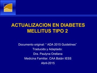 ACTUALIZACION EN DIABETES
MELLITUS TIPO 2
Documento original: “ ADA 2015 Guidelines”
Traducido y Adaptado:
Dra. Paulyna Orellana
Medicina Familiar. CAA Batán IESS
Abril-2015
 