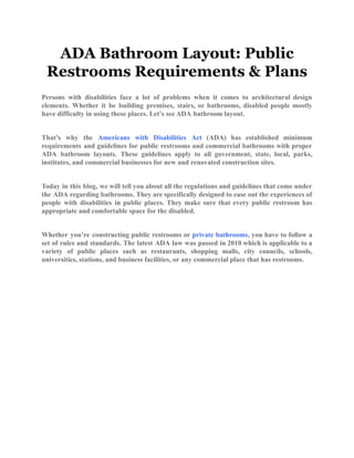 ADA Bathroom Layout: Public
Restrooms Requirements & Plans
Persons with disabilities face a lot of problems when it comes to architectural design
elements. Whether it be building premises, stairs, or bathrooms, disabled people mostly
have difficulty in using these places. Let’s see ADA bathroom layout.
That’s why the Americans with Disabilities Act (ADA) has established minimum
requirements and guidelines for public restrooms and commercial bathrooms with proper
ADA bathroom layouts. These guidelines apply to all government, state, local, parks,
institutes, and commercial businesses for new and renovated construction sites.
Today in this blog, we will tell you about all the regulations and guidelines that come under
the ADA regarding bathrooms. They are specifically designed to ease out the experiences of
people with disabilities in public places. They make sure that every public restroom has
appropriate and comfortable space for the disabled.
Whether you’re constructing public restrooms or private bathrooms, you have to follow a
set of rules and standards. The latest ADA law was passed in 2010 which is applicable to a
variety of public places such as restaurants, shopping malls, city councils, schools,
universities, stations, and business facilities, or any commercial place that has restrooms.
 