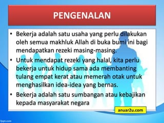 PENGENALAN
• Bekerja adalah satu usaha yang perlu dilakukan
oleh semua makhluk Allah di buka bumi ini bagi
mendapatkan rezeki masing-masing.
• Untuk mendapat rezeki yang halal, kita perlu
bekerja untuk hidup sama ada membanting
tulang empat kerat atau memerah otak untuk
menghasilkan idea-idea yang bernas.
• Bekerja adalah satu sumbangan atau kebajikan
kepada masyarakat negara
anuar2u.com
 