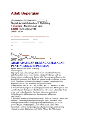Adab Bepergian<br />__________ _____ _<br />[ Indonesia – Indonesian – _______ ]<br />Syaikh Abdullah bin Mani' Al-'Utaiby<br />Terjemah : Muhammad Latif<br />Editor : Eko Abu Ziyad<br />2009 - 1430<br />_ _________ _____ _<br />_________________ _<br />______ ____!_ _____<br />_<br />_<br />_<br />$%__ _quot;
# _____<br />_)___%*_ __&_ '_%(_)__ _____<br />2009 - 1430<br />ADAB-ADAB DAN BERBAGAI MASALAH<br />PENTING dalam BEPERGIAN<br />Syaikh Abdullah bin Mani' Al-'Utaiby<br />Daar Al-Qasim<br />Segala puji bagi Allah, semoga shalawat dan salam tetap terlimpah<br />pada Rasulullah, amma ba'du: Berikut ini adalah beberapa adab dan<br />hukum-hukum yang berkaitan dengan safar. Saya mengumpulkannya dari<br />kitab-kitab hadits dan fiqih. Tidak ada maksud untuk membahasnya secara<br />detail. Saya hanya ingin mengingatkan beberapa perkara yang penting.<br />Kepada Allah-lah kami memohon taufiq dan ketetapan.<br />ADAB-ADAB DAN YANG DISUNNAHKAN DALAM BEPERGIAN:<br />1. Mencari teman yang bisa di ajak bepergian sama-sama. Diriwayatkan dari<br />'Amr bin Syu'aib dari ayahnya dari kakeknya bahwa nabi _ bersabda: quot;
Satu<br />orang yang berkendaraan itu ibarat satu setan, dua orang yang<br />berkendaraan itu adalah dua setan, dan tiga orang adalah satu<br />rombonganquot;
1<br />2. Menunjuk seorang pemimpin dalam safar. Dari Abu Hurairah r.a dan Abu<br />Sa'id r.a: quot;
Jika ada tiga orang yang bepergian, maka hendaklah salah<br />seorang di antara mereka menjadi pemimpin (rombongan)quot;
 (H.R Abu<br />Dawud dengan sanad yang baik). Dan dalam hadist Ali r.a bahwa<br />Rasulullah _ apabila mengutus pasukan, beliau menunjuk salah seorang<br />1 Sanadnya hasan, dikeluarkan oleh Malik, Ahmad dan Ahlu Sunan<br />sebagai pemimpin dan beliau perintahkan mereka agar mendengar dan taat<br />padanyaquot;
 (H.R Bukhari)<br />3. Membaca doa naik kendaraan dan doa safar. Diriwayatkan bahwa 'Ali r.a<br />ketika menaiki hewan tunggangannya. Di saat kaki beliau naik, beliau<br />ucapkan: Bismillah. Setelah beliau duduk di atasnya beliau ucapkan:<br />____ ___ __ ____ _____ __ __ ___ ___ __ ___  ___ __!_ ,_ ____ , kemudian<br />beliau mengucapkan Alhamdulillah tiga kali, Allahu Akbar masing-masing<br />sebanyak tiga kali,<br />quot;
_# $_ %____ _&'( $ __)* +_&,_* -.&_ quot;
__/ 0_ 12___ 3__!_<br />quot;
Maha Suci Engkau Ya Allah, Sesungguhnya aku telah mendzalimi diriku,<br />maka ampunilah hamba, karena tidak ada yang mengampuni dosa<br />melainkan Engkauquot;
<br />Imam Muslim meriwayatkan dari Ibnu Umar r.a bahwa Rasulullah _ apabila<br />telah duduk di atas untanya untuk bepergian, beliau bertakbir tiga kali lalu<br />membaca:<br />3_45._ ___ 12___ ,____ ___ __ ____ _____ __ __ ___ ___ __ ___  ___ __!_ ,_ ____<br />,@_5:_ _A B__ ___ ___&_ _C_A _D_ 12___ ,67_8 __ 9_:__ ;__ <_=___ >__ ___ ___&_ ?<br />F5_N__ _&5.__ K_LA_ ;_ 3_ MA# 0_ 12___ ,9_E_ ? F&C_G__ _&.__ ? HI_J__ quot;
_# 12___<br />9_E__ O___ ? H____ K__ _P__<br />quot;
Segala puji bagi Allah, Maha Suci Allah Tuhan yang memudahkan kami<br />untuk mengendarai ini , sedang sebelumnya kami tidak mampu. Dan<br />sesungguhnya kami akan kembali kepada Tuhan kami. Ya Allah,<br />sesungguhnya kami mohon kebaikan dan takwa dalam bepergian ini dan<br />kami mohon perbuatan yang meridhakan-Mu. Ya Allah, mudahkanlah<br />perjalanan kami ini, dan jadikanlah perjalanan yang jauh seolah-olah dekat.<br />Ya Allah, Engkaulah teman dalam bepergian dan yang mengurusi keluarga<br />(kami). Ya Allah, sesungguhnya aku berlindung kepada-Mu dari kelelahan<br />dalam bepergian, pemandangan yang menyedihkan serta perubahan yang<br />buruk pada harta dan keluargaquot;
<br />Dan jika beliau pulang, beliau membaca bacaan di atas dan beliau<br />tambahkan:<br />_____I ____ ,_____A ,_R_8 ,_(Q<br />quot;
Kami kembali dengan bertaubat, tetap beribadah dan selalu memuji kepada<br />Tuhan kamiquot;
<br />Dalam riwayat Muslim dari Anas menceritakan bahwa ketika kami telah<br />mendekati Madinah, beliau membaca: ___5__I ____ ,_____A ,_R_8 ,_(Q ,<br />beliau senantiasa membacanya hingga sampai di Madinah.<br />Dengan demikian, maka doa safar di baca ketika berangkat dan di saat<br />kepulangannya menuju negeri asalnya. Imam Muslim juga meriwayatkan<br />dari Abdullah bin Sarjis r.a: quot;
Rasulullah _ jika bepergian, beliau berlindung<br />diri dari kelelahan dalam bepergian dan pemandangan yang menyedihkan,<br />keburukan setelah kebaikan, doa orang yang didzalimi, pemandangan yang<br />buruk pada keluarga dan harta. Doa naik kendaraan ini hanya di baca<br />ketika bepergian. Ini adalah pendapat Ibnu Baaz rahimahullah.<br />4. Bepergian di Hari Kamis. Imam Bukhari meriwayatkan dari Ka'b bin<br />Malik r.a bahwa Rasulullah _ hampir tidak pernah bepergian selain di Hari<br />Kamis.<br />Imam Bukhari membuat satu bab dalam Kitab Jihad: quot;
Ini adalah sesuatu<br />yang utamaquot;
, karena nabi _ berangkat menunaikan Haji Wada' pada Hari<br />Sabtu.<br />5. Bertasbih ketika jalanan menurun, dan bertakbir ketika jalanan<br />menanjak. Hal ini sebagaimana disebutkan dalam hadits Jabir r.a dan Ibnu<br />Umar r.a bahwa Rasulullah _ jika kembali dari peperangan atau haji atau<br />umrah, beliau bertakbir tiga kali setiap kali melewati jalanan yang<br />menanjak lalu mengucapkan:<br />,_R_58 ,_(Q ,_(_T UCS 9_ 6_A __ ,____ ___ 3___ __ ,__ 3(_S $ @_I_ __ $_ ___ $<br />1@_I_ %_YIE_ ZY__ ,@_A _J_ ,@_A_ __ W_X ,_____I ____ ___V__ ,_____A<br />quot;
Tidak ada tuhan yang patut diibadahi dengan hak melainkan Allah, tiada<br />sekutu bagi-Nya. Bagi-Nya kerajaan dan bagi-Nya pujian, Dia Maha<br />Berkuasa atas segala sesuatu, kami kembali dengan bertaubat, tetap<br />beribadah dan bersujud, dan selalu memuji kepada Tuhan kami. Allah telah<br />memenuhi janji-Nya, Dia telah membela hamba-Nya dan mengalahkan<br />musuh-musuh-Nya sendirianquot;
<br />6. Berpamitan ke keluarga, kerabat dll.<br />7. Bersegera kembali setelah selesai dari keperluannya. Nabi _ bersabda:<br />quot;
Safar/bepergian itu adalah sebagian dari siksa, dimana ia tidak dapat<br />makan, minum dan tidur. Maka jika salah seorang di antara kalian telah<br />menyelesaikan keperluannya, hendaklah ia bersegera kembali ke<br />keluarganyaquot;
2<br />8. Imam Muslim meriwayatkan dari Nabi _ bahwa beliau bersabda :<br />quot;
Malaikat tidak menemani rombongan (dalam perjalanan) yang padanya<br />terdapat anjing dan loncengquot;
.<br />9. Nabi _ jika dalam perjalanan dan menjumpai saat sahur, beliau<br />mengucapkan:<br />1 Muttafaq 'Alaih<br />2 Muttafaq 'Alaih<br />1____ ;_ ___ __R_A _C_A 9`*#_ ,_I_X ___ ,_C_A _R^_ ;.I_ ,__ __[ __ <br />10. Barangsiapa yang singgah di suatu tempat dalam perjalanan lalu<br />mengucapkan:<br />b_c __ D_S ;_ d___=__ __ d___e_ MA#<br />Maka tidak ada yang membahayakannya sampai ia berpindah dari<br />tempat itu.2<br />11. Doa dalam perjalanan adalah mustajab. Dalam sebuah hadits tentang<br />orang yang doanya tidak akan ditolak, beliau menyebutkan diantaranya<br />seorang musafir/ orang yang dalam perjalanan.3<br />12. Termasuk hal yang disunnahkan agar tidak mendatangi keluarganya di<br />waktu malam sepulang dari bepergian, kecuali bila telah memberi khabar<br />sebelumnya.4<br />13. Termasuk hal yang disunnahkan, sepulang dari safar membikin<br />walimah.5<br />14. Nabi _ jika mendatangi Madinah, dan beliau telah melihatnya, maka<br />beliau gerakkan hewan tunggangannya (maksudnya supaya lebih cepat<br />jalannya) saking cintanya beliau pada Madinah.<br />15. Termasuk hal yang disunnahkan ketika kembali dari bepergian untuk<br />datang ke masjid dan shalat dua raka'at.6<br />1 Riwayat Imam Muslim dari Abu Hurairah.<br />2 Riwayat Imam Muslim dari Khaulah binti Hakim<br />3 Riwayat Ahlus Sunan, dalam riwayat Muslim: kemudian beliau menyebutkan orang yang dalam perjalanan<br />jauh, berambut kusut dan pakaiannya berdebu<br />4 Sebagaimanan tersebut dalam hadits Jabir dan lainnya.<br />5 Sebagaimana tersebut dalam hadits Jabir dalam Shahih Bukhari di akhir Kitab Jihad, lihat pula Majmu'<br />Fataawa (4/285)<br />6 Sebagaimana tersebut dalam hadits Jabir, Muttafaq 'Alaihi. Dan juga dikeluarkan oleh Bukhari dalam beberapa<br />bab.<br />* BEBERAPA PERMASALAHAN PENTING TENTANG SAFAR :<br />1. Bagi orang yang dalam perjalanan disyareatkan untuk mengqashar<br />shalatnya semenjak ia keluar dari daerahnya. Imam Bukhari memberikan<br />ta'liq dalam Kitab Shahihnya dari 'Ali r.a bahwa ketika beliau keluar dari<br />Kufah, beliau qashar shalat, sedang beliau masih melihat bangunan<br />perumahan. Ketika beliau kembali (dari safar) beliau di tanya: ini adalah<br />kufah, maka beliau menjawab: Sampai kita memasukinya.1 Nabi _ shalat<br />Dzuhur di Madinah empat raka'at dan dua raka'at Ashar di Dzul Hulaifah.<br />2. Jika telah masuk waktu shalat dan ia dalam keadaan mukim, lalu ia<br />safar, kemudian ia shalat dalam safarnya, maka apakah ia shalat sempurna<br />atau qashar ? Jawaban yang benar adalah qashar. Ibnul Mundzir dalam<br />Kitab Al-Ausath (4354) meriwayatkan pendapat ini secara ijma'. Adapun<br />pendapat yang masyhur menurut shahabat kami dari kalangan madzhab<br />hambali adalah menyempurnakan shalat. Ini adalah pendapat yang tidak<br />kuat.<br />3. Jika dalam perjalanan ia teringat shalat yang mestinya ia lakukan di<br />saat mukim, maka ia shalat secara sempurna2, dan jika ingat di saat<br />mukim, shalat yang semestinya ia lakukan dalam safar, maka dalam hal ini<br />terdapat perselisihan pendapat apakah ia menyempurnakan shalatnya atau<br />mengqashar. Pendapat yang benar adalah mengqashar (shalat).<br />4. Jika seorang musafir shalat di belakang orang yang mukim, maka ia<br />shalat empat rakaat secara mutlak meski tidak ia dapatkan kecuali<br />tasyahud. Shalatnya seperti halnya orang yang mukim, empat raka'at. Ini<br />adalah pendapat jumhur ulama dan dinukil dari para shahabat, juga<br />pendapat dua imam, Ibnu Baaz dan Ibnu 'Ustaimin rahimahullah3.<br />1 Al-Hakim dan Al-Baihaqi memaushulkan (hadits ini)<br />2 Imam Ibnul Mundzir menyebutkannya secara ijma' dalam Kitab Al-Ausath (4368)<br />3 Lihat Al-Majmu' karya Imam Nawawi (4/236)<br />5. Jika orang yang musafir shalat bersama jamaah yang mukim, maka ia<br />mengqashar shalat. Disyareatkan baginya jika sudah memberi salam untuk<br />mengucapkan: quot;
Sempurnakan shalat kalianquot;
.<br />Malik meriwayatkan dari Nafi' dari Ibnu Umar r.a dari Umar r.a bahwa<br />beliau berkunjung ke Mekkah lalu shalat bersama (penduduknya),<br />kemudian beliau berkata: quot;
Sempurnakan shalat kalian, karena kami adalah<br />kaum yang dalam perjalananquot;
. Juga diriwayatkan secara marfu' dari Imran<br />bin Hushain dari Nabi _, tetapi riwayatnya lemah, dikeluarkan oleh Abu<br />Dawud dan lainnya.<br />Jika (imam) memberitahukan sebelum shalat, maka tidak mengapa, agar<br />para makmum tidak kebingungan.<br />6. Sunnah-sunnah Rawatib yang tidak dilakukan dalam perjalanan adalah<br />shalat sunnah qabliyah dan ba'diyah Dzuhur, ba'diyah maghrib dan<br />ba'diyah isya'. Adapun shalat sunnah qabliyah fajar dan shalat witir, maka<br />tetap dilakukan. Orang yang musafir juga bisa melakukan Shalat Dhuha,<br />shalat sunnah wudhu dan shalat tahiyatul masjid.<br />7. Yang disunnahkan adalah meringankan bacaan surat (dalam shalat)<br />ketika dalam perjalanan. Diriwayatkan bahwa Umar r.a membaca dalam<br />Shalat Subuh Surat Quraisy dan Surat Al-Ikhlas. Adapun Anas r.a<br />membaca Surat Al-A'la1.<br />8. Jika ia (orang yang musafir) menjamak shalat, maka hendaknya<br />dikumandangkan adzan satu kali dan dua kali iqamat. Satu shalat satu<br />iqamat. Ia boleh menjamak di awal waktu, pertengahannya atau akhirnya.<br />Pada waktu-waktu tersebut adalah saat untuk menjamak dua shalat.<br />9. Menjamak antara dua shalat dalam perjalanan adalah sunnah ketika<br />dibutuhkan, sebagaimana yang dijelaskan Syaikhul Islam rahimahullah.<br />Adapun apabila tidak dalam keperluan, maka hukumnya mubah.<br />1 Diriwayatkan oleh Ibnu Abi Syaibah, dan semuanya adalah riwayat yang sah.<br />10. Mereka yang tidak diwajibkan menghadiri shalat jum'at seperti musafir<br />dan orang yang sedang sakit, maka boleh bagi mereka untuk menunaikan<br />Shalat Dzuhur setelah tergelincirnya matahari, walaupun imam belum<br />memulai shalat jum'at.<br />11. Musafir boleh melakukan shalat sunnah di atas mobil atau pesawat,<br />sebagaimana diriwayatkan dari banyak jalan, dari nabi _ yang shalat<br />sunnah di atas hewan tunggangannya.<br />12. Setiap orang yang dibolehkan untuk mengqashar shalat, maka boleh<br />pula baginya untuk berbuka (tidak berpuasa), dan tidak sebaliknya.<br />13. Bepergian di Hari Jum'at adalah dibolehkan. Jika muadzin telah<br />mengumandangkan adzan yang kedua untuk Shalat Jum'at, dan orang yang<br />akan bepergian belum berangkat, maka ia diharuskan untuk tidak<br />berangkat dulu sampai ia tunaikan shalat jum'at. Terkecuali bila ia<br />khawatir ketinggalan rombongan atau akan naik ke pesawat di saat itu.<br />Begitupula boleh baginya bepergian setelah adzan jum'at yang kedua jika ia<br />rencana untuk shalat jum'at dalam safarnya, seperti kalau ia akan melewati<br />negeri yang dekat, lalu shalat jum'at bersama mereka.<br />14. Dzikir yang diucapkan setelah shalat yang pertama pada shalat jama'<br />tidak dilakukan. Adapun dzikir setelah shalat yang kedua, maka tetap<br />dilakukan. Terkecuali jika dzikir setelah shalat yang pertama lebih banyak,<br />maka dilakukan. Seperti kalau ia menjama' antara shalat maghrib dan isya,<br />maka ia berdzikir setelah Shalat Isya.<br />15. Jika ia sudah Shalat Dzuhur dalam keadaan mukim, lalu ia bepergian,<br />maka apakah boleh baginya Shalat Ashar dalam perjalanan sebelum masuk<br />waktu? Syaikh Bin Baaz dan Syaikh Ibn 'Utsaimin rahimahumallah<br />berpendapat tidak boleh, karena tidak memenuhi syarat diperbolehkannya<br />menjama' (shalat), dan karena tidak ada keperluan baginya untuk itu.<br />Karena itu ia tidak boleh menunaikan Shalat Ashar kecuali setelah masuk<br />waktu.<br />16. Jika ia mengakhirkan shalat jama' ketika safar, kemudian ia mukim<br />sebelum habisnya waktu shalat yang pertama, maka ia harus<br />menyempurnakan shalat, baik ia shalat yang pertama pada waktunya atau<br />di luar waktunya. Adapun jika ia belum shalat yang pertama di waktu safar,<br />lalu ia mukim pada waktu yang kedua, maka ia shalat yang pertama secara<br />sempurna. Inilah pendapat yang dipilih oleh Syaikh Muhammad bin<br />'Utsaimin.<br />17. Jika seorang musafir mengetahui atau lebih berat sangkaannya bahwa<br />ia akan sampai ke negerinya sebelum Shalat Ashar atau sebelum Shalat<br />Isya, maka yang lebih utama baginya agar tidak menjama', karena tidak ada<br />keperluannya melakukan jama'. Jika ia tetap menjama' shalat, maka tidak<br />mengapa1<br />18. Tidak disyaratkan dalam safar niat untuk mengqashar (shalat). Inilah<br />pendapat yang benar2.<br />19. Banyak para ulama yang melarang untuk menjama' Shalat Ashar dan<br />Jum'at. Inilah pendapat yang masyhur menurut Madzhab Hanbali, Madzhab<br />Syafi'i dan lainnya.Begitupula Syaikh Bin Baaz dan Syaikh Ibn 'Utsaimin<br />rahimahumallah3.<br />20. Mengqashar shalat hukumnya adalah sunnah muakkad, ada pula yang<br />mengatakan wajib. Sampai Ibnu Umar r.a mengatakan: quot;
Shalat dalam<br />perjalanan itu adalah dua raka'at, barangsiapa yang mengingkari sunnah<br />atau ajaran Rasulullah , maka ia kafirquot;
4<br />1 Majmu' Fatawa wa Rasaail Syaikh Muhammad bin 'Utsaimin (422 15)<br />2 Fataawaa Syaikhul Islam Ibnu Taimiyyah (24104)<br />3 Majmu' Fatawa wa Rasaail Syaikh Muhammad bin 'Utsaimin (15371)<br />4 Sanadnya shahih, dikeluarkan oleh Abdur Razzaq, Ath-Thahawi dan lainnya.<br />21. Dibolehkannya mengqashar shalat adalah umum, baik itu safar dalam<br />rangka ketaatan maupun maksiat. Inilah pendapat yang benar dan dipilih<br />oleh Syaikhul Islam (Ibnu Taimiyyah).<br />22. Seorang wanita tidak boleh bepergian kecuali bersama muhrimnya<br />yaitu suami atau setiap laki-laki yang sudah baligh, berakal yang haram<br />atasnya wanita tersebut selamanya, karena nasab maupun sebab yang<br />dibolehkan.<br />23. Jika musafir menjama' antara Shalat Maghrib dan Isya' jama' taqdim,<br />maka baginya telah masuk waktu Shalat Witir. Inilah pendapat yang kuat<br />dari para ulama, dan tidak perlu menunggu sampai datangnya waktu<br />Shalat Isya.<br />24. Jika seorang musafir menjadi makmum dan ia ragu apakah imam<br />orang yang mukim atau juga musafir, maka pada asalnya seorang<br />makmum diharuskan untuk menyempurnakan. Tetapi jika si makmum<br />berniat jika imam menyempurnakan shalat, maka aku juga akan<br />menyempurnakan dan jika imam mengqashar aku juga akan mengqashar,<br />maka hal itu adalah dibolehkan. Ini adalah bab menggantungkan niat dan<br />bukan karena keraguan1.<br />25. Shalat Jum'at tidak diharuskan atas orang musafir yang sedang tinggal<br />di sebuah negeri selama ia masih berstatus musafir. Ibnul Mundzir<br />menukilkan dalam Kitab Al-Ausath ijma' atas hal itu. Dan beliau berkata:<br />quot;
Tidak ada yang menyelisihi tentang hal itu kecuali Az-Zuhri)2. Jika orang<br />yang musafir menghadiri Shalat Jum'at, maka ia tidak perlu Shalat Dzuhur<br />lagi.<br />26. Jika orang yang musafir mendapatkan Shalat Jum'at, maka hal itu<br />mencukupinya dari Shalat Dzuhur (maksudnya ia tidak perlu Shalat<br />Dzuhur lagi), baik ia mendapatkan dua raka'at atau satu raka'at (bersama<br />imam), lalu ia sempurnakan. Tetapi jika kurang dari satu raka'at, maka<br />pendapat yang benar, ia boleh mengqashar .<br />1 Sebagimana yang dikatakan Syaikh Muhammad bin 'Utsaimin dalam Asy-Syarh Al-Mumti' (4521)<br />2 Imam Al-Bukhari meriwayatkannya secara ta'liq.<br />27. Jika ia bepergian di Bulan Ramadhan, maka ia boleh berbuka dan juga<br />boleh berpuasa. Yang lebih utama adalah yang paling mudah baginya. Jika<br />puasa lebih mudah baginya, maka hendaklah ia berpuasa dan jika lebih<br />mudah baginya untuk berbuka, maka hendaknya berbuka. Apabila<br />keduanya sama saja baginya, maka puasa adalah lebih utama, karena<br />inilah yang dilakukan nabi _, juga agar ia tidak punya tanggungan puasa<br />lagi dan lebih muda baginya. Sebagian ulama mengatakan bahwa ini<br />adalah pendapat jumhur ulama.<br />
