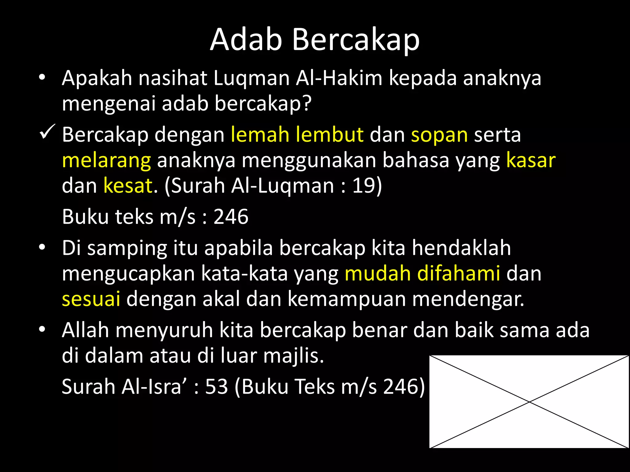 Adab Bercakap
• Apakah nasihat Luqman Al-Hakim kepada anaknya
mengenai adab bercakap?
 Bercakap dengan lemah lembut dan sopan serta
melarang anaknya menggunakan bahasa yang kasar
dan kesat. (Surah Al-Luqman : 19)
Buku teks m/s : 246
• Di samping itu apabila bercakap kita hendaklah
mengucapkan kata-kata yang mudah difahami dan
sesuai dengan akal dan kemampuan mendengar.
• Allah menyuruh kita bercakap benar dan baik sama ada
di dalam atau di luar majlis.
Surah Al-Isra’ : 53 (Buku Teks m/s 246)
 