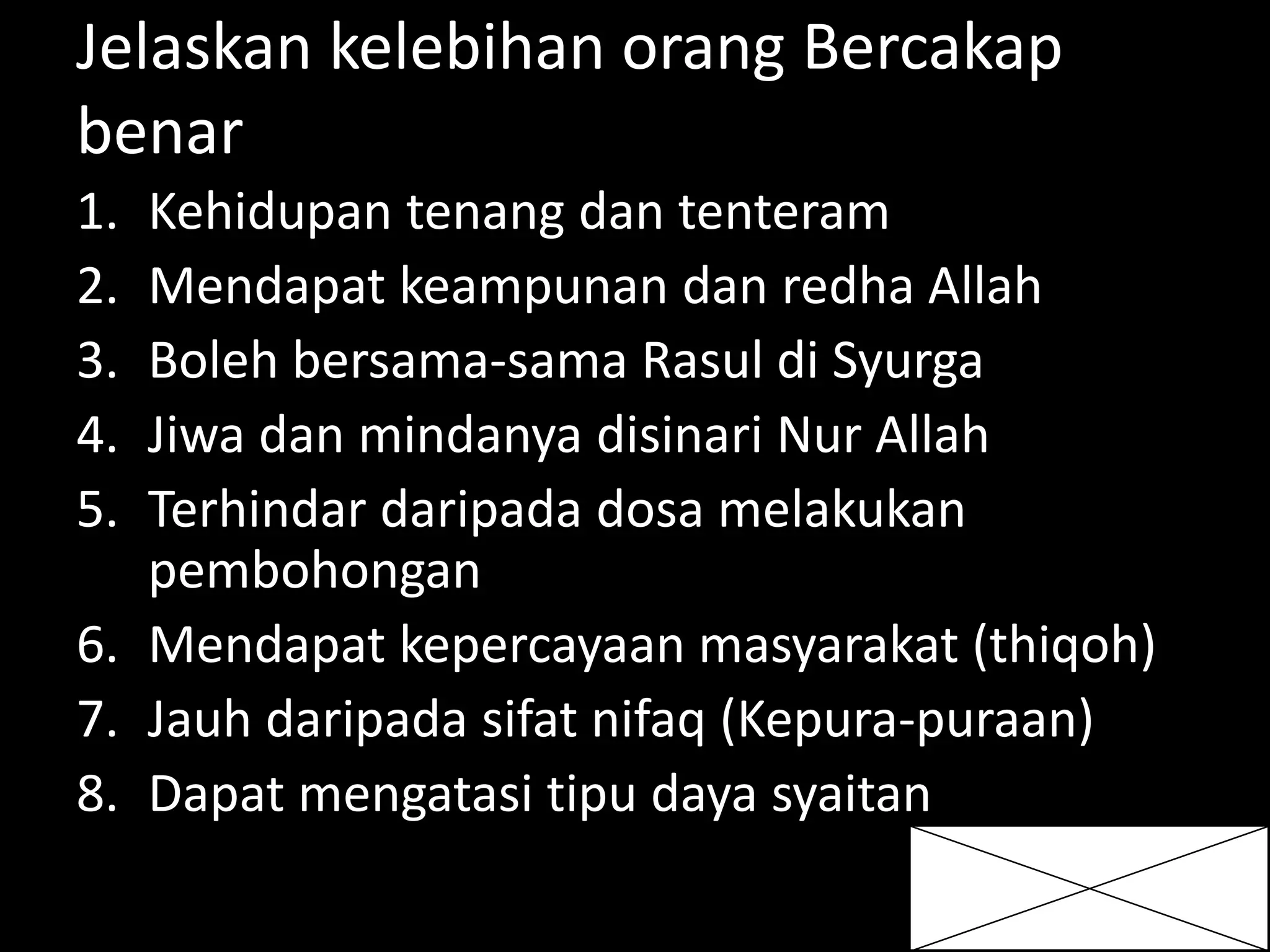 Jelaskan kelebihan orang Bercakap
benar
1. Kehidupan tenang dan tenteram
2. Mendapat keampunan dan redha Allah
3. Boleh bersama-sama Rasul di Syurga
4. Jiwa dan mindanya disinari Nur Allah
5. Terhindar daripada dosa melakukan
pembohongan
6. Mendapat kepercayaan masyarakat (thiqoh)
7. Jauh daripada sifat nifaq (Kepura-puraan)
8. Dapat mengatasi tipu daya syaitan
 
