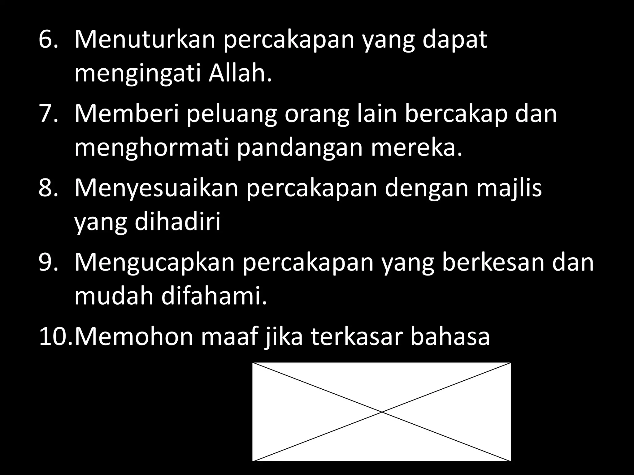 6. Menuturkan percakapan yang dapat
mengingati Allah.
7. Memberi peluang orang lain bercakap dan
menghormati pandangan mereka.
8. Menyesuaikan percakapan dengan majlis
yang dihadiri
9. Mengucapkan percakapan yang berkesan dan
mudah difahami.
10.Memohon maaf jika terkasar bahasa
 