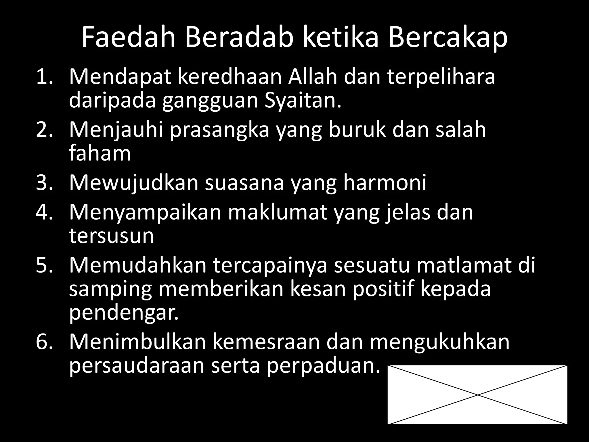 Faedah Beradab ketika Bercakap
1. Mendapat keredhaan Allah dan terpelihara
daripada gangguan Syaitan.
2. Menjauhi prasangka yang buruk dan salah
faham
3. Mewujudkan suasana yang harmoni
4. Menyampaikan maklumat yang jelas dan
tersusun
5. Memudahkan tercapainya sesuatu matlamat di
samping memberikan kesan positif kepada
pendengar.
6. Menimbulkan kemesraan dan mengukuhkan
persaudaraan serta perpaduan.
 