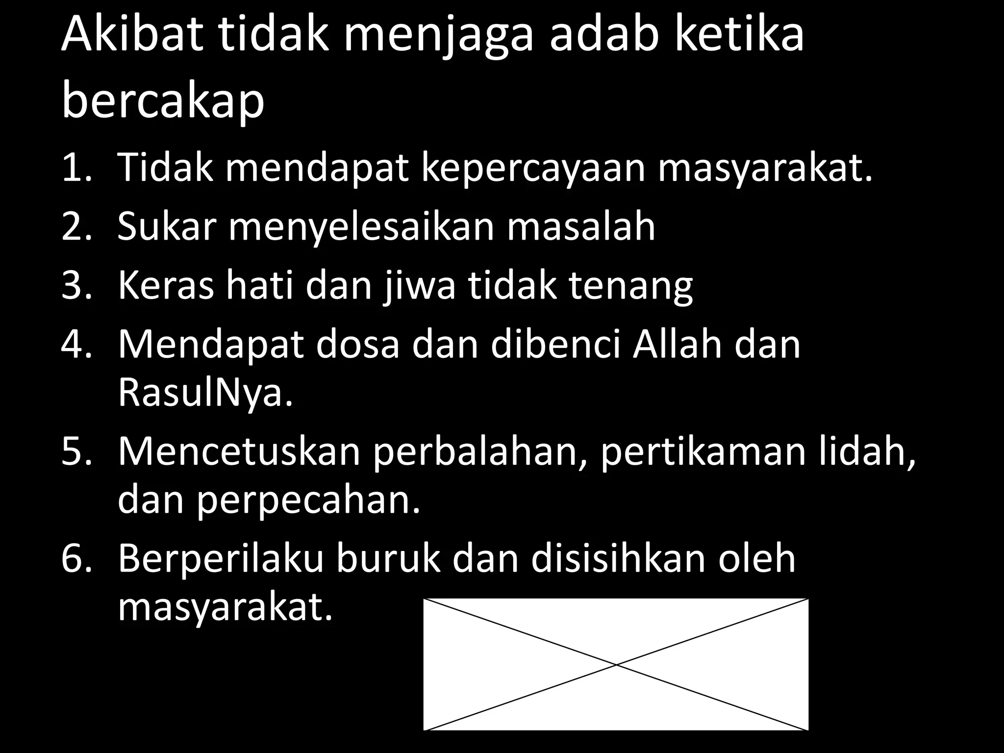 Akibat tidak menjaga adab ketika
bercakap
1. Tidak mendapat kepercayaan masyarakat.
2. Sukar menyelesaikan masalah
3. Keras hati dan jiwa tidak tenang
4. Mendapat dosa dan dibenci Allah dan
RasulNya.
5. Mencetuskan perbalahan, pertikaman lidah,
dan perpecahan.
6. Berperilaku buruk dan disisihkan oleh
masyarakat.
 