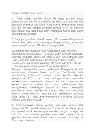 Berikut adalah komen saya :
1. Tidak salah memiliki akaun FB tetapi gunalah secra
berhemah dan berhati-hati kerana kita tidak tahu niat, hati dan
perasaan orang di luar sana. Kata orang rambut sama hitam
tapi hati lain-lain. Jangan berburuk sangka????? Ya memang
betul tetapi kita juga patut tidak membuka ruang bagi orang
untuk mencipta fitnah.
2. Bagi yang sudah memiliki akaun FB, adakah kita perasan
(aware atau alert bahasa orang putihnya) tentang terma dan
syarat memiliki akaun FB. Salah satunya ialah …
“By posting User Content to any part of the Site, you grant
expressly to the Company (…) to use, copy, perform, distribute,
reformat, translate, extract (in whole or part) and distribute such
User Content in commercial, advertising or other, on the
Website or in connection with the Site (or as part of his class),
(…) and to grant sub-licenses of the items listed. “
“Dengan menghantar pos Kandungan Pengguna kepada
mana-mana bahagian laman web ini (Facebook), anda
memberikan kebenaran secara nyata kepada Syarikat
(pengendali FB) (…) untuk menggunakan, menyalin,
melaksanakan, mengedar, format semula, menterjemah,
ekstrak (secara keseluruhan atau sebahagian) dan
mengedarkan Kandungan Arahan itu dalam komersial,
pengiklanan atau lain-lain, di Laman Web atau berkaitan
dengan laman web ini (atau sebagai sebahagian daripada
kelas beliau), (…) dan untuk memberikan sub-lesen daripada
perkara yang disenaraikan. “
3. Kesimpulannya paling senang kita nak faham ialah
pengendali FB menjual mana-mana maklumat dan bahan yang
kita upload untuk kepentingan mereka. Jangan terkejut jika
satu hari anda melihat gambar anak anda menjadi model
“gambar hiasan anak Asia” dalam majalah keluarga di
Zimbabwe misalnya.

 