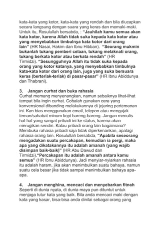 kata-kata yang kotor, kata-kata yang rendah dan bila diucapkan
secara langsung dengan suara yang keras dan memaki-maki.
Untuk itu, Rosulullah bersabda, : “Jauhilah kamu semua akan
kata kotor, karena Allah tidak suka kepada kata kotor atau
yang menyebabkan timbulnya kata kotor dari orang
lain” (HR Nasai, Hakim dan Ibnu Hibban). “Seorang mukmin
bukanlah tukang pemberi celaan, tukang melaknati orang,
tukang berkata kotor atau berkata rendah” (HR
Tirmidzi). “Sesungguhnya Allah itu tidak suka kepada
orang yang kotor katanya, yang menyebabkan timbulnya
kata-kata kotor dari orang lain, juga yang suka bersuara
keras (berteriak-teriak) di pasar-pasar” (HR Ibnu Abiddunya
dan Thabrani).
3. Jangan curhat dan buka rahasia
Curhat memang menyenangkan, namun sebaiknya lihat-lihat
tempat bila ingin curhat. Cobalah gunakan cara yang
konvensional dibanding melakukannya di jejaring pertemanan
ini. Kan bias menggunakan email, telepon atau mengajak
teman/sahabat minum kopi bareng-bareng. Jangan menulis
hal-hal yang sangat pribadi ini ke status, karena akan
merugikan sendiri. Kalau pribadi orang lain bagaimana?
Membuka rahasia pribadi saja tidak diperkenankan, apalagi
rahasia orang lain. Rosulullah bersabda, “Apabila seseorang
mengadakan suatu percakapan, kemudian ia pergi, maka
apa yang dikatakannya itu adalah amanah (yang wajib
disimpan baik-baik)” (HR Abu Dawud dan
Tirmidzi).“Percakapan itu adalah amanah antara kamu
semua” (HR Ibnu Abiddunya). Jadi menyiar-nyiarkan rahasia
itu adalah haram, jika akan menimbulkan suatu bahaya, namun
suatu cela besar jika tidak sampai menimbulkan bahaya apaapa.
4. Jangan menghina, mencaci dan menyebarkan fitnah
Seperti di dunia nyata, di dunia maya pun dituntut untuk
menjaga tutur kata yang baik. Bila anda mencaci maki dengan
kata yang kasar, bisa-bisa anda dinilai sebagai orang yang

 