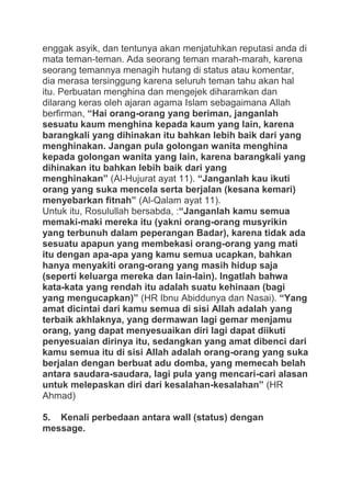 enggak asyik, dan tentunya akan menjatuhkan reputasi anda di
mata teman-teman. Ada seorang teman marah-marah, karena
seorang temannya menagih hutang di status atau komentar,
dia merasa tersinggung karena seluruh teman tahu akan hal
itu. Perbuatan menghina dan mengejek diharamkan dan
dilarang keras oleh ajaran agama Islam sebagaimana Allah
berfirman, “Hai orang-orang yang beriman, janganlah
sesuatu kaum menghina kepada kaum yang lain, karena
barangkali yang dihinakan itu bahkan lebih baik dari yang
menghinakan. Jangan pula golongan wanita menghina
kepada golongan wanita yang lain, karena barangkali yang
dihinakan itu bahkan lebih baik dari yang
menghinakan” (Al-Hujurat ayat 11). “Janganlah kau ikuti
orang yang suka mencela serta berjalan (kesana kemari)
menyebarkan fitnah” (Al-Qalam ayat 11).
Untuk itu, Rosulullah bersabda, :“Janganlah kamu semua
memaki-maki mereka itu (yakni orang-orang musyrikin
yang terbunuh dalam peperangan Badar), karena tidak ada
sesuatu apapun yang membekasi orang-orang yang mati
itu dengan apa-apa yang kamu semua ucapkan, bahkan
hanya menyakiti orang-orang yang masih hidup saja
(seperti keluarga mereka dan lain-lain). Ingatlah bahwa
kata-kata yang rendah itu adalah suatu kehinaan (bagi
yang mengucapkan)” (HR Ibnu Abiddunya dan Nasai). “Yang
amat dicintai dari kamu semua di sisi Allah adalah yang
terbaik akhlaknya, yang dermawan lagi gemar menjamu
orang, yang dapat menyesuaikan diri lagi dapat diikuti
penyesuaian dirinya itu, sedangkan yang amat dibenci dari
kamu semua itu di sisi Allah adalah orang-orang yang suka
berjalan dengan berbuat adu domba, yang memecah belah
antara saudara-saudara, lagi pula yang mencari-cari alasan
untuk melepaskan diri dari kesalahan-kesalahan” (HR
Ahmad)
5. Kenali perbedaan antara wall (status) dengan
message.

 