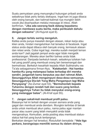 Suatu pernyataan yang menyangkut hubungan pribadi anda
sebaiknya tidak perlu terlalu diekspos. Ingat kan ini juga dibaca
oleh orang banyak, dan kalimat-kalimat nya mungkin lebih
cocok jika disampaikan melalui message di inbox. Allah
berfirman, “Jika ada seorang fasik datang kepadamu
dengan membawa suatu berita, maka periksalah dahulu
dengan seksama” (Al-Hujurat ayat 6).
6. Jangan terlalu sering mengeluh.
Ketika anda punya masalah dengan atasan, rekan kerja atau
klien anda, hindari mengeluhkan hal tersebut di facebook. Ingat
status anda dapat dibaca oleh banyak orang, termasuk atasan
dan relasi anda. Coba ingat lagi, mereka sudah menjadi teman
anda kan? Jadi jagalah jempol anda agar tidak mengetik
sembarangan. Mereka akan berfikir bahwa anda tidak
professional. Daripada berkeluh kesah, sebaiknya tuliskan halhal yang positif yang membuat orang lain bersemangat dan
bermotivasi. Berkeluh kesahlah kepada Allah Subhanahu wa
Ta‟ala sebagaimana firman-Nya, “Katakanlah : Hai hambahamba-Ku yang melampaui batas terhadap diri mereka
sendiri, janganlah kamu berputus asa dari rahmat Allah.
Sesungguhnya Allah mengampuni dosa-dosa semuanya.
Sesungguhnya Dia-lah Yang Maha Pengampun lagi Maha
Penyayang” (Az-Zumar ayat 53). "Bermohonlah kepada
Tuhanmu dengan rendah hati dan suara yang lembut.
Sesungguhnya Tuhan itu tidak menyukai orang-orang
yang melanggar batas". (Al-A'raf ayat 55).
7. Jangan sekali-kali membuat profil palsu.
Biasanya hal ini terkati dengan urusan asmara anda yang
gagal dan membuat anda dendam. Mungkin terlintas di benak
anda untuk membuat akun palsu, nama palsu agar mantan
pacar atau suami yang telah menyakiti anda tidak
mengenalnya. Kemudian, anda posting atau membuat statusstatus hal-hal yang buruk tentangnya.
Berkaitan dengan hal tersebut, Rosulullah bersabda :“Ada tiga
perkara, barangsiapa memiliki semua itu dalam dirinya,

 