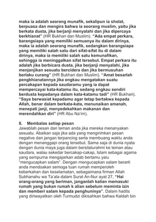 maka ia adalah seorang munafik, sekalipun ia sholat,
berpuasa dan mengira bahwa ia seorang muslim, yaitu jika
berkata dusta, jika berjanji menyalahi dan jika dipercaya
berkhianat” (HR Bukhari dan Muslim). “Ada empat perkara,
barangsiapa yang memiliki semuanya itu dalam dirinya,
maka ia adalah seorang munafik, sedangkan barangsiapa
yang memiliki salah satu dari sifat-sifat itu di dalam
dirinya, maka ia memiliki salah satu kemunafikan,
sehingga ia meninggalkan sifat tersebut. Empat perkara itu
adalah jika berbicara dusta, jika berjanji menyalahi, jika
menjanjikan sesuatu bercidera dan jika bermusuhan
berlaku curang” (HR Bukhari dan Muslim). “Amat besarlah
pengkhianatannya jika engkau mengatakan suatu
percakapan kepada saudaramu yang ia dapat
mempercayai kata-katamu itu, sedang engkau sendiri
berdusta kepadanya dalam kata-katamu tadi” (HR Bukhari).
“Saya berwasiat kepadamu agar tetap bertakwa kepada
Allah, benar dalam berkata-kata, menunaikan amanah,
menepati janji, menyedekahkan makanan dan
merendahkan diri” (HR Abu Na‟im).
8. Membalas setiap pesan
Jawablah pesan dari teman anda jika mereka menanyakan
sesuatu. Abaikan saja jika ada yang mengirimkan pesan
negative dan jangan terpancing serta membuang waktu anda
dengan menanggapi orang tersebut. Sama saja di dunia nyata
dengan dunia maya juga dalam bersilaturahmi ke teman atau
saudara, walau sekedar bercakap-cakap, Islam sebagai agama
yang sempurna mengajarkan adab bertamu yaiu
“mengucapkan salam”. Dengan mengucapkan salam berarti
anda mendoakan semoga tuan rumah memperoleh
keberkahan dan keselamatan, sebagaimana firman Allah
Subhanahu wa Ta‟ala dalam Surat An-Nur ayat 27, “Hai
orang-orang yang beriman, janganlah kalian memasuki
rumah yang bukan rumah k alian sebelum meminta izin
dan memberi salam kepada penghuninya”. Dalam hadits
yang diriwayatkan oleh Turmudzi dikisahkan bahwa Kaldah bin

 