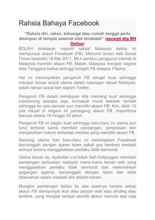 Rahsia Bahaya Facebook
“Rahsia diri, rakan, keluarga atau rumah tangga perlu
disimpan di tempat selamat elak terdedah” (excerpt drp BH
Online)
BOLEH dikatakan majoriti rakyat Malaysia ketika ini
mempunyai akaun Facebook (FB). Menurut laman web Social
Times bertarikh 18 Mei 2011, 88.4 peratus pengguna internet di
Malaysia memiliki akaun FB. Malah, Malaysia menjadi negara
Asia Tenggara kedua tertinggi ketagih FB selepas Filipina.
Hal ini menunjukkan pengaruh FB sangat kuat sehingga
menjadi laman sosial utama dalam kalangan rakyat Malaysia,
selain laman sosial lain seperti Twitter.
Pengaruh FB dalam kehidupan kita memang kuat sehingga
mendorong sesiapa saja, termasuk murid sekolah rendah
sehingga ke usia pencen pun memiliki akaun FB. Kini, lebih 12
juta rakyat di negara ini pemegang akaun FB, majoritinya
berusia antara 16 hingga 35 tahun.
Pengaruh FB ini begitu kuat sehingga baru-baru ini ulama pun
turut terheret sama memberi pandangan, penjelasan dan
menjatuhkan hukum terhadap mereka yang memiliki akaun FB.
Seorang ulama Iran baru-baru ini menetapkan Facebook
bercanggah dengan ajaran Islam sekali gus berdosa menjadi
ahlinya kerana menggalakkan perilaku tidak bermoral.
Ulama kanan itu, Ayatollah Lot-follah Safi-Golpaygani memberi
pandangan perbuatan melayari mana-mana laman web yang
menggalakkan perilaku tidak bermoral dan melemahkan
pegangan agama, bercanggah dengan Islam dan tidak
dibenarkan selain menjadi ahli adalah haram.
Mungkin pandangan beliau itu ada asasnya kerana setiap
akaun FB mempunyai ikon atau pautan wall atau dinding atau
tembok, yang menjadi tempat pemilik akaun menulis apa saja

 