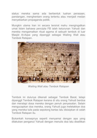 status mereka sama ada berbentuk luahan perasaan,
pandangan, menghentam orang tertentu atau menjadi medan
menyebarkan propaganda politik.
Mungkin ulama Iran ini secara tersirat mahu mengingatkan
umat Islam bahawa pencipta FB ialah keturunan Yahudi dan
mereka mengamalkan ritual agama di sebuah tembok di luar
Masjid Al-Aqsa yang dipanggil sebagai Wailing Wall atau
Tembok Ratapan.

Wailing Wall atau Tembok Ratapan

Tembok ini dulunya dikenali sebagai Tembok Barat, tetapi
dipanggil Tembok Ratapan kerana di situ orang Yahudi berdoa
dan meratapi dosa mereka dengan penuh penyesalan. Selain
mengucapkan doa mereka, orang Yahudi juga meletakkan doa
yang mereka tulis pada sepotong kertas lalu disisipkan di celah
Tembok Ratapan itu.
Bukankah konsepnya seperti menyamai dengan apa yang
dilakukan penganut Yahudi dengan menulis doa lalu diselitkan

 