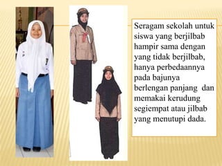 Seragam sekolah untuk
siswa yang berjilbab
hampir sama dengan
yang tidak berjilbab,
hanya perbedaannya
pada bajunya
berlengan panjang dan
memakai kerudung
segiempat atau jilbab
yang menutupi dada.
 