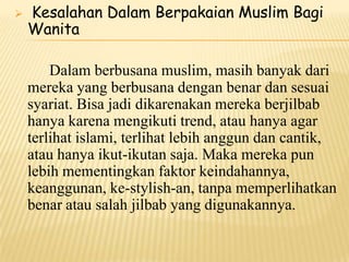  Kesalahan Dalam Berpakaian Muslim Bagi
Wanita
Dalam berbusana muslim, masih banyak dari
mereka yang berbusana dengan benar dan sesuai
syariat. Bisa jadi dikarenakan mereka berjilbab
hanya karena mengikuti trend, atau hanya agar
terlihat islami, terlihat lebih anggun dan cantik,
atau hanya ikut-ikutan saja. Maka mereka pun
lebih mementingkan faktor keindahannya,
keanggunan, ke-stylish-an, tanpa memperlihatkan
benar atau salah jilbab yang digunakannya.
 