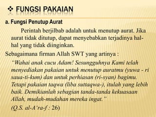  FUNGSI PAKAIAN
a. Fungsi Penutup Aurat
Perintah berjilbab adalah untuk menutup aurat. Jika
aurat tidak ditutup, dapat menyebabkan terjadinya hal-
hal yang tidak diinginkan.
Sebagaimana firman Allah SWT yang artinya :
“Wahai anak cucu Adam! Sesungguhnya Kami telah
menyediakan pakaian untuk menutup auratmu (yuwa - ri
saua-ti-kum) dan untuk perhiasan (ri-syan) bagimu.
Tetapi pakaian taqwa (liba suttaqwa-), itulah yang lebih
baik. Demikianlah sebagian tanda-tanda kekuasaan
Allah, mudah-mudahan mereka ingat.”
(Q.S. al-A„ra-f : 26)
 