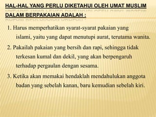 HAL-HAL YANG PERLU DIKETAHUI OLEH UMAT MUSLIM
DALAM BERPAKAIAN ADALAH :
1. Harus memperhatikan syarat-syarat pakaian yang
islami, yaitu yang dapat menutupi aurat, terutama wanita.
2. Pakailah pakaian yang bersih dan rapi, sehingga tidak
terkesan kumal dan dekil, yang akan berpengaruh
terhadap pergaulan dengan sesama.
3. Ketika akan memakai hendaklah mendahulukan anggota
badan yang sebelah kanan, baru kemudian sebelah kiri.
 