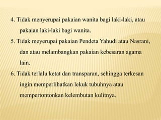 4. Tidak menyerupai pakaian wanita bagi laki-laki, atau
pakaian laki-laki bagi wanita.
5. Tidak meyerupai pakaian Pendeta Yahudi atau Nasrani,
dan atau melambangkan pakaian kebesaran agama
lain.
6. Tidak terlalu ketat dan transparan, sehingga terkesan
ingin memperlihatkan lekuk tubuhnya atau
mempertontonkan kelembutan kulitnya.
 