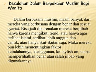  Kesalahan Dalam Berpakaian Muslim Bagi
Wanita
Dalam berbusana muslim, masih banyak dari
mereka yang berbusana dengan benar dan sesuai
syariat. Bisa jadi dikarenakan mereka berjilbab
hanya karena mengikuti trend, atau hanya agar
terlihat islami, terlihat lebih anggun dan
cantik, atau hanya ikut-ikutan saja. Maka mereka
pun lebih mementingkan faktor
keindahannya, keanggunan, ke-stylish-an, tanpa
memperlihatkan benar atau salah jilbab yang
digunakannya.
 