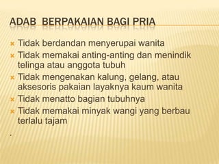 ADAB BERPAKAIAN BAGI PRIA
 Tidak berdandan menyerupai wanita
 Tidak memakai anting-anting dan menindik
telinga atau anggota tubuh
 Tidak mengenakan kalung, gelang, atau
aksesoris pakaian layaknya kaum wanita
 Tidak menatto bagian tubuhnya
 Tidak memakai minyak wangi yang berbau
terlalu tajam
.
 