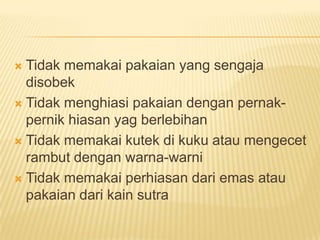  Tidak memakai pakaian yang sengaja
disobek
 Tidak menghiasi pakaian dengan pernak-
pernik hiasan yag berlebihan
 Tidak memakai kutek di kuku atau mengecet
rambut dengan warna-warni
 Tidak memakai perhiasan dari emas atau
pakaian dari kain sutra
 