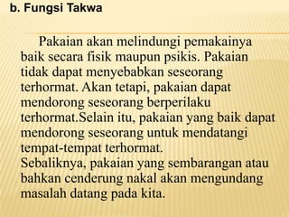 b. Fungsi Takwa
Pakaian akan melindungi pemakainya
baik secara fisik maupun psikis. Pakaian
tidak dapat menyebabkan seseorang
terhormat. Akan tetapi, pakaian dapat
mendorong seseorang berperilaku
terhormat.Selain itu, pakaian yang baik dapat
mendorong seseorang untuk mendatangi
tempat-tempat terhormat.
Sebaliknya, pakaian yang sembarangan atau
bahkan cenderung nakal akan mengundang
masalah datang pada kita.
 