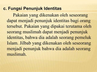 c. Fungsi Penunjuk Identitas
Pakaian yang dikenakan oleh seseorang
dapat menjadi penunjuk identitas bagi orang
tersebut. Pakaian yang dipakai terutama oleh
seorang muslimah dapat menjadi penunjuk
identitas, bahwa dia adalah seorang pemeluk
Islam. Jilbab yang dikenakan oleh seseorang
menjadi penunjuk bahwa dia adalah seorang
muslimah.
 