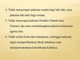 4. Tidak menyerupai pakaian wanita bagi laki-laki, atau
pakaian laki-laki bagi wanita.
5. Tidak meyerupai pakaian Pendeta Yahudi atau
Nasrani, dan atau melambangkan pakaian kebesaran
agama lain.
6. Tidak terlalu ketat dan transparan, sehingga terkesan
ingin memperlihatkan lekuk tubuhnya atau
mempertontonkan kelembutan kulitnya.
 