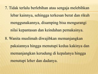 7. Tidak terlalu berlebihan atau sengaja melebihkan
lebar kainnya, sehingga terkesan berat dan rikuh
menggunakannya, disamping bisa mengurangi
nilai kepantasan dan keindahan pemakainya.
8. Wanita muslimah diwajibkan memanjangkan
pakaiannya hingga menutupi kedua kakinya dan
memanjangkan kerudung di kepalanya hingga
menutupi leher dan dadanya.
 