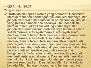  QS An-Nur/24:31
Yang artinya:
31. Katakanlah kepada wanita yang beriman: "Hendaklah
mereka menahan pandangannya, dan kemaluannya, dan
janganlah mereka menampakkan perhiasannya, kecuali
yang (biasa) nampak dari padanya. Dan hendaklah
mereka menutupkan kain kudung kedadanya, dan
janganlah menampakkan perhiasannya kecuali kepada
suami mereka, atau ayah mereka, atau ayah suami
mereka, atau putera-putera mereka, atau putera-putera
suami mereka, atau saudara-saudara laki-laki
mereka, atau putera-putera saudara lelaki mereka, atau
putera-putera saudara perempuan mereka, atau wanita-
wanita islam, atau budak-budak yang mereka miliki, atau
pelayan-pelayan laki-laki yang tidak mempunyai
keinginan (terhadap wanita) atau anak-anak yang belum
mengerti tentang aurat wanita. Dan janganlah mereka
memukulkan kakinyua agar diketahui perhiasan yang
mereka sembunyikan. Dan bertaubatlah kamu sekalian
kepada Allah, hai orang-orang yang beriman supaya
 