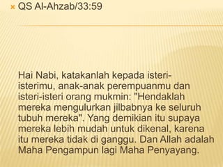  QS Al-Ahzab/33:59
Hai Nabi, katakanlah kepada isteri-
isterimu, anak-anak perempuanmu dan
isteri-isteri orang mukmin: "Hendaklah
mereka mengulurkan jilbabnya ke seluruh
tubuh mereka". Yang demikian itu supaya
mereka lebih mudah untuk dikenal, karena
itu mereka tidak di ganggu. Dan Allah adalah
Maha Pengampun lagi Maha Penyayang.
 