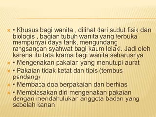  • Khusus bagi wanita , dilihat dari sudut fisik dan
biologis , bagian tubuh wanita yang terbuka
mempunyai daya tarik, mengundang
rangsangan syahwat bagi kaum lelaki. Jadi oleh
karena itu tata krama bagi wanita seharusnya
 • Mengenakan pakaian yang menutupi aurat
 • Pakaian tidak ketat dan tipis (tembus
pandang)
 • Membaca doa berpakaian dan berhias
 • Membiasakan diri mengenakan pakaian
dengan mendahulukan anggota badan yang
sebelah kanan
 