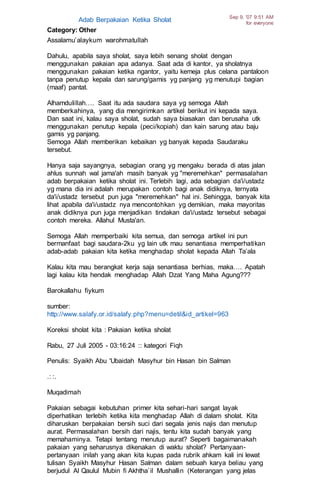 Adab Berpakaian Ketika Sholat Sep 9, '07 9:51 AM
for everyone
Category: Other
Assalamu’alaykum warohmatullah
Dahulu, apabila saya sholat, saya lebih senang sholat dengan
menggunakan pakaian apa adanya. Saat ada di kantor, ya sholatnya
menggunakan pakaian ketika ngantor, yaitu kemeja plus celana pantaloon
tanpa penutup kepala dan sarung/gamis yg panjang yg menutupi bagian
(maaf) pantat.
Alhamdulillah…. Saat itu ada saudara saya yg semoga Allah
memberkahinya, yang dia mengirimkan artikel berikut ini kepada saya.
Dan saat ini, kalau saya sholat, sudah saya biasakan dan berusaha utk
menggunakan penutup kepala (peci/kopiah) dan kain sarung atau baju
gamis yg panjang.
Semoga Allah memberikan kebaikan yg banyak kepada Saudaraku
tersebut.
Hanya saja sayangnya, sebagian orang yg mengaku berada di atas jalan
ahlus sunnah wal jama'ah masih banyak yg "meremehkan" permasalahan
adab berpakaian ketika sholat ini. Terlebih lagi, ada sebagian da'i/ustadz
yg mana dia ini adalah merupakan contoh bagi anak didiknya, ternyata
da'i/ustadz tersebut pun juga "meremehkan" hal ini. Sehingga, banyak kita
lihat apabila da'i/ustadz nya mencontohkan yg demikian, maka mayoritas
anak didiknya pun juga menjadikan tindakan da'i/ustadz tersebut sebagai
contoh mereka. Allahul Musta'an.
Semoga Allah memperbaiki kita semua, dan semoga artikel ini pun
bermanfaat bagi saudara-2ku yg lain utk mau senantiasa memperhatikan
adab-adab pakaian kita ketika menghadap sholat kepada Allah Ta’ala
Kalau kita mau berangkat kerja saja senantiasa berhias, maka…. Apatah
lagi kalau kita hendak menghadap Allah Dzat Yang Maha Agung???
Barokallahu fiykum
sumber:
http://www.salafy.or.id/salafy.php?menu=detil&id_artikel=963
Koreksi sholat kita : Pakaian ketika sholat
Rabu, 27 Juli 2005 - 03:16:24 :: kategori Fiqh
Penulis: Syaikh Abu 'Ubaidah Masyhur bin Hasan bin Salman
.: :.
Muqadimah
Pakaian sebagai kebutuhan primer kita sehari-hari sangat layak
diperhatikan terlebih ketika kita menghadap Allah di dalam sholat. Kita
diharuskan berpakaian bersih suci dari segala jenis najis dan menutup
aurat. Permasalahan bersih dari najis, tentu kita sudah banyak yang
memahaminya. Tetapi tentang menutup aurat? Seperti bagaimanakah
pakaian yang seharusnya dikenakan di waktu sholat? Pertanyaan-
pertanyaan inilah yang akan kita kupas pada rubrik ahkam kali ini lewat
tulisan Syaikh Masyhur Hasan Salman dalam sebuah karya beliau yang
berjudul Al Qaulul Mubin fi Akhtha`il Mushallin (Keterangan yang jelas
 