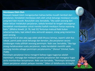 Membawa Oleh-Oleh
Riwayat-riwayat Islam menganjurkan bahwa ketika musafir kembali dari
perjalanan, hendaklah membawa oleh-oleh untuk keluarga meskipun sesuatu
yang kecil dan murah. Rasulullah saw. bersabda, “Jika salah seorang dari
kalian keluar melakukan perjalanan, tatkala kembali ke tengah keluarganya
hendaklah membawakan untuk mereka hadiah meskipun hanya sepotong
batu.” (Bihârul Anwâr, jil. 76, bab 52) Tentunya maksud Nabi bukan
sebenarnya batu, tapi sekecil atau semurah apapun, orang yang menerima
pasti senang.
Selain hal-hal di atas ada juga adab-adab khusus lainnya, seperti salat dua
rakaat, pamit pada sanak keluarga dan kenalan, jika perjalanan secara
rombongan maka pilihlah seorang pemimpin. Nabi saw. bersabda, “Jika tiga
orang melaksanakan suatu perjalanan, maka hendaklah memilih salah
seorang mereka sebagai pemimpin perjalananmu.” (Kanzul ‘Ummal, hadis
7549).
Pemimpin perjalanan harus mengerti bahwa tugas-tugasnya adalah
memimpin, menjaga dan melayani peserta perjalanan dan mengatur tugas
serta memberikan kenyamanan. Nabi saw bersabda, “Pemimpin kelompok
dalam perjalanan adalah pelayan mereka.” (Man Lâ Yahdhuruhu Al-Faqîh)
 