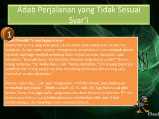 Adab Perjalanan yang Tidak Sesuai
                    Syar’i

Tidak Memilih Teman Seperjalanan
Disarankan orang yang mau pergi (jauh) untuk tidak melakukan perjalanan
sendirian. Bukan cuma sekedar mempererat persahabatan atau menjadi teman
ngobrol, tapi juga menjadi penolong kalau terjadi sesuatu. Rasulullah saw.
bersabda, “Maukah kalian aku beritahu manusia yang paling buruk?” Orang-
orang bertanya, “Ya, wahai Rasulullah.” Beliau bersabda, “Orang yang bepergian
sendirian dan orang yang tidak mau menolong temannya serta orang yang
memukul hamba sahayanya.”

Karena itulah Rasulullah saw mengatakan, “Pilihlah teman, baru kemudian
tempuhlah perjalanan.” (Bihârul Anwâr, jil. 76, bab. 49) Tapi bukan asal pilih
teman, harus lihat juga waktu yang tepat dan akan kemana perjalanan. Pilihlah
teman seperjalanan yang keberadaannya memberikan efek positif bagi
perkembangan dan kesempurnaan manusia (insân).
 