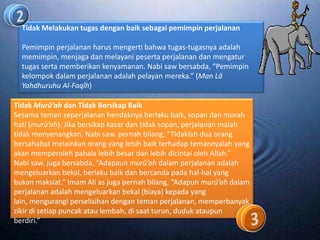 Tidak Melakukan tugas dengan baik sebagai pemimpin perjalanan

  Pemimpin perjalanan harus mengerti bahwa tugas-tugasnya adalah
  memimpin, menjaga dan melayani peserta perjalanan dan mengatur
  tugas serta memberikan kenyamanan. Nabi saw bersabda, “Pemimpin
  kelompok dalam perjalanan adalah pelayan mereka.” (Man Lâ
  Yahdhuruhu Al-Faqîh)

Tidak Murû’ah dan Tidak Bersikap Baik
Sesama teman seperjalanan hendaknya berlaku baik, sopan dan murah
hati (murû’ah). Jika bersikap kasar dan tidak sopan, perjalanan malah
tidak menyenangkan. Nabi saw. pernah bilang, “Tidaklah dua orang
bersahabat melainkan orang yang lebih baik terhadap temannyalah yang
akan memperoleh pahala lebih besar dan lebih dicintai oleh Allah.”
Nabi saw. juga bersabda, “Adapaun murû’ah dalam perjalanan adalah
mengeluarkan bekal, berlaku baik dan bercanda pada hal-hal yang
bukan maksiat.” Imam Ali as juga pernah bilang, “Adapun murû’ah dalam
perjalanan adalah mengeluarkan bekal (biaya) kepada yang
lain, mengurangi perselisihan dengan teman perjalanan, memperbanyak
zikir di setiap puncak atau lembah, di saat turun, duduk ataupun
berdiri.”
 